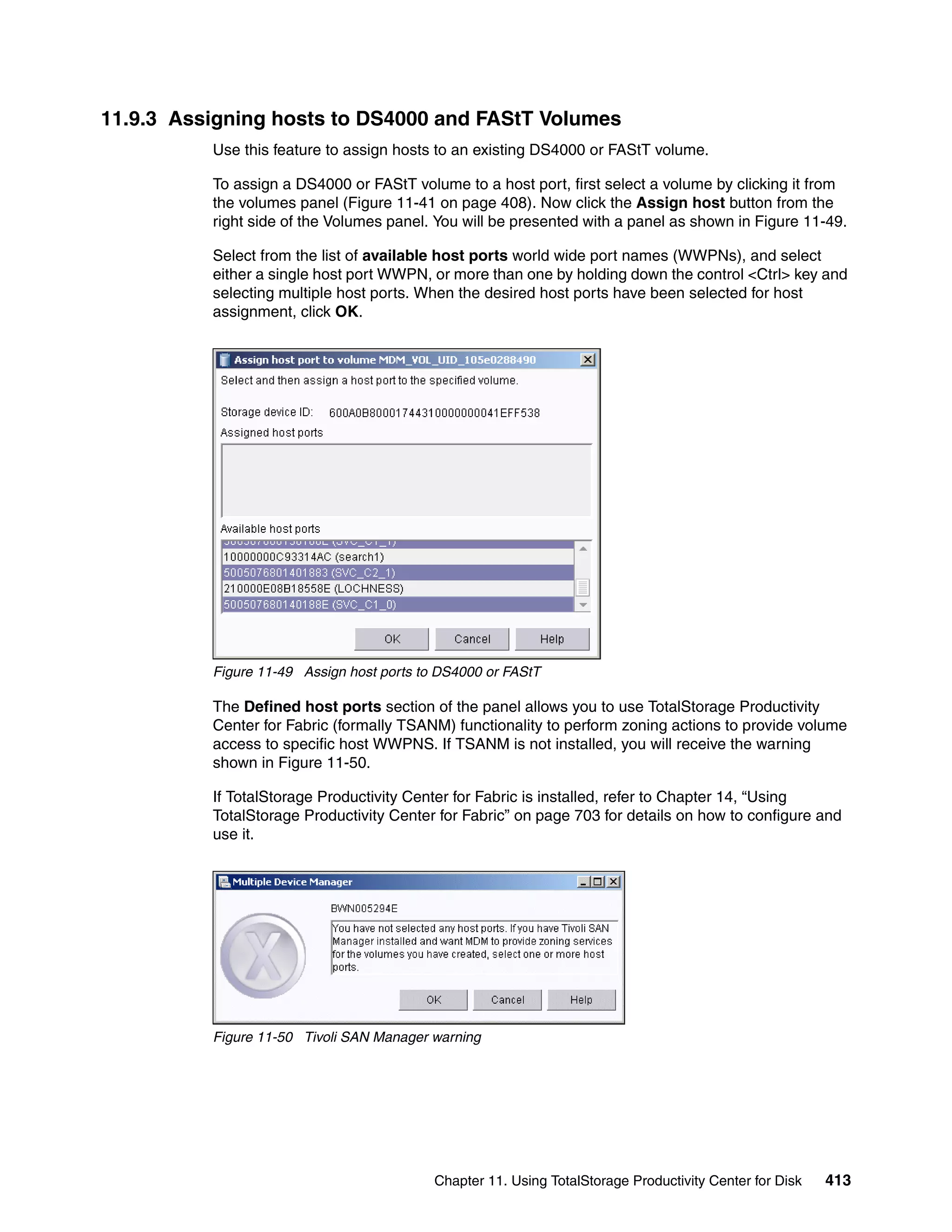 11.9.3 Assigning hosts to DS4000 and FAStT Volumes
          Use this feature to assign hosts to an existing DS4000 or FAStT volume.

          To assign a DS4000 or FAStT volume to a host port, first select a volume by clicking it from
          the volumes panel (Figure 11-41 on page 408). Now click the Assign host button from the
          right side of the Volumes panel. You will be presented with a panel as shown in Figure 11-49.

          Select from the list of available host ports world wide port names (WWPNs), and select
          either a single host port WWPN, or more than one by holding down the control <Ctrl> key and
          selecting multiple host ports. When the desired host ports have been selected for host
          assignment, click OK.




          Figure 11-49 Assign host ports to DS4000 or FAStT

          The Defined host ports section of the panel allows you to use TotalStorage Productivity
          Center for Fabric (formally TSANM) functionality to perform zoning actions to provide volume
          access to specific host WWPNS. If TSANM is not installed, you will receive the warning
          shown in Figure 11-50.

          If TotalStorage Productivity Center for Fabric is installed, refer to Chapter 14, “Using
          TotalStorage Productivity Center for Fabric” on page 703 for details on how to configure and
          use it.




          Figure 11-50 Tivoli SAN Manager warning




                                           Chapter 11. Using TotalStorage Productivity Center for Disk   413
 