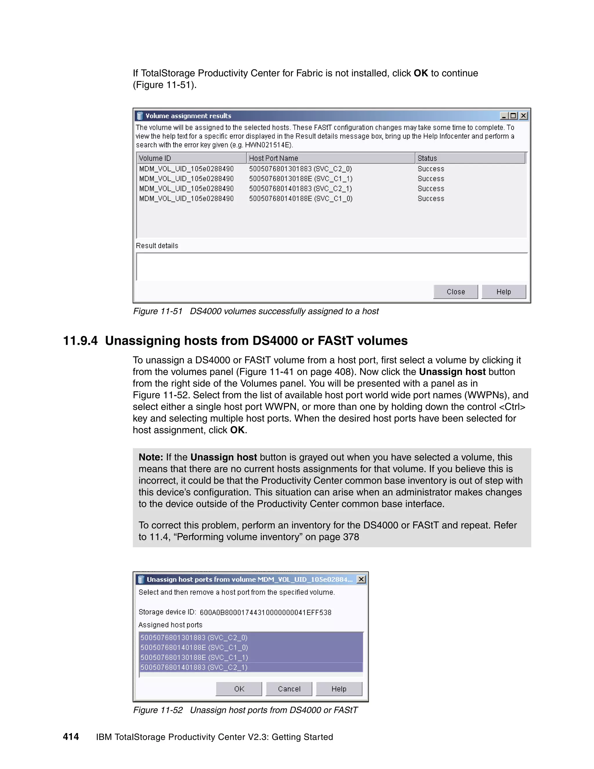 If TotalStorage Productivity Center for Fabric is not installed, click OK to continue
              (Figure 11-51).




              Figure 11-51 DS4000 volumes successfully assigned to a host


11.9.4 Unassigning hosts from DS4000 or FAStT volumes
              To unassign a DS4000 or FAStT volume from a host port, first select a volume by clicking it
              from the volumes panel (Figure 11-41 on page 408). Now click the Unassign host button
              from the right side of the Volumes panel. You will be presented with a panel as in
              Figure 11-52. Select from the list of available host port world wide port names (WWPNs), and
              select either a single host port WWPN, or more than one by holding down the control <Ctrl>
              key and selecting multiple host ports. When the desired host ports have been selected for
              host assignment, click OK.

                Note: If the Unassign host button is grayed out when you have selected a volume, this
                means that there are no current hosts assignments for that volume. If you believe this is
                incorrect, it could be that the Productivity Center common base inventory is out of step with
                this device’s configuration. This situation can arise when an administrator makes changes
                to the device outside of the Productivity Center common base interface.

                To correct this problem, perform an inventory for the DS4000 or FAStT and repeat. Refer
                to 11.4, “Performing volume inventory” on page 378




              Figure 11-52 Unassign host ports from DS4000 or FAStT


414   IBM TotalStorage Productivity Center V2.3: Getting Started
 