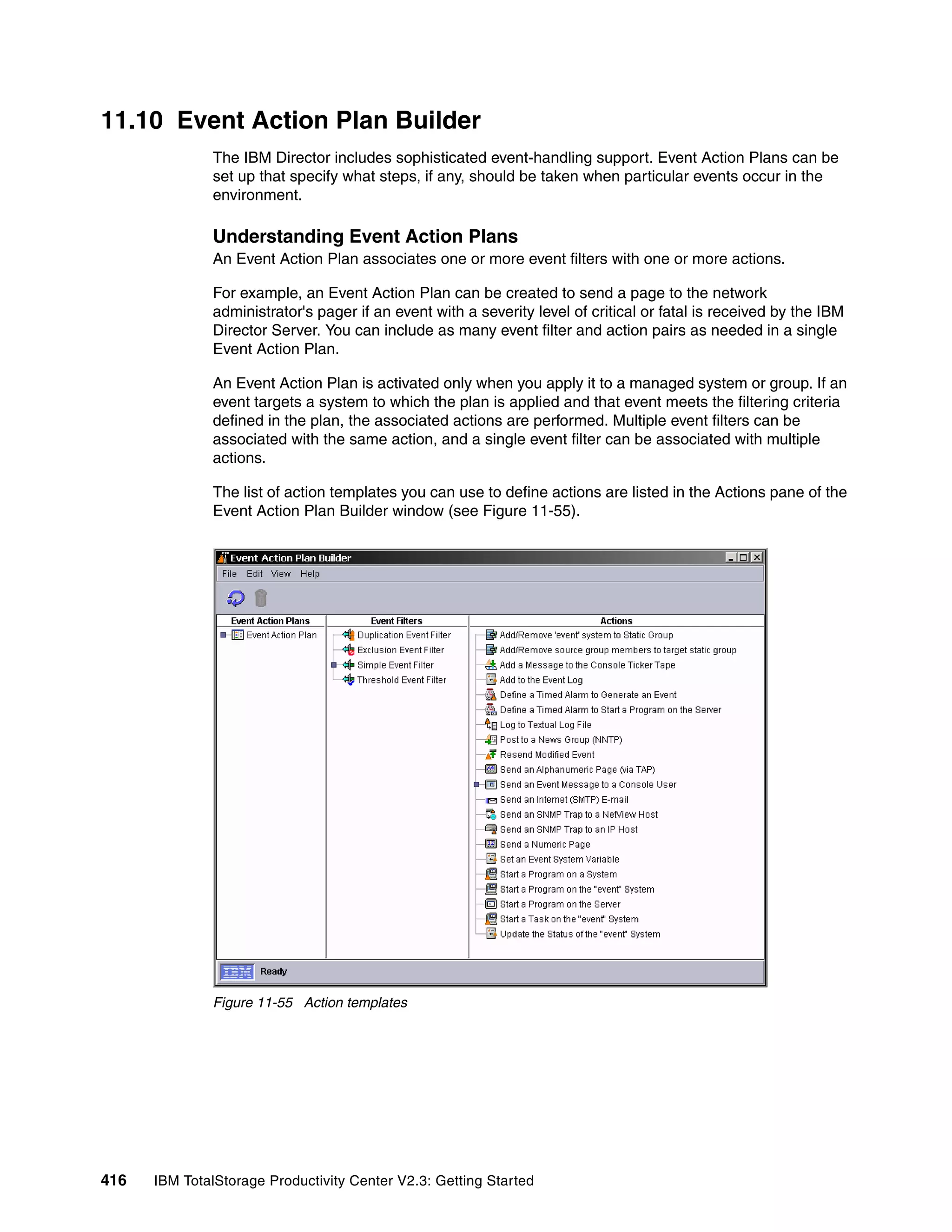 11.10 Event Action Plan Builder
              The IBM Director includes sophisticated event-handling support. Event Action Plans can be
              set up that specify what steps, if any, should be taken when particular events occur in the
              environment.

              Understanding Event Action Plans
              An Event Action Plan associates one or more event filters with one or more actions.

              For example, an Event Action Plan can be created to send a page to the network
              administrator's pager if an event with a severity level of critical or fatal is received by the IBM
              Director Server. You can include as many event filter and action pairs as needed in a single
              Event Action Plan.

              An Event Action Plan is activated only when you apply it to a managed system or group. If an
              event targets a system to which the plan is applied and that event meets the filtering criteria
              defined in the plan, the associated actions are performed. Multiple event filters can be
              associated with the same action, and a single event filter can be associated with multiple
              actions.

              The list of action templates you can use to define actions are listed in the Actions pane of the
              Event Action Plan Builder window (see Figure 11-55).




              Figure 11-55 Action templates




416   IBM TotalStorage Productivity Center V2.3: Getting Started
 