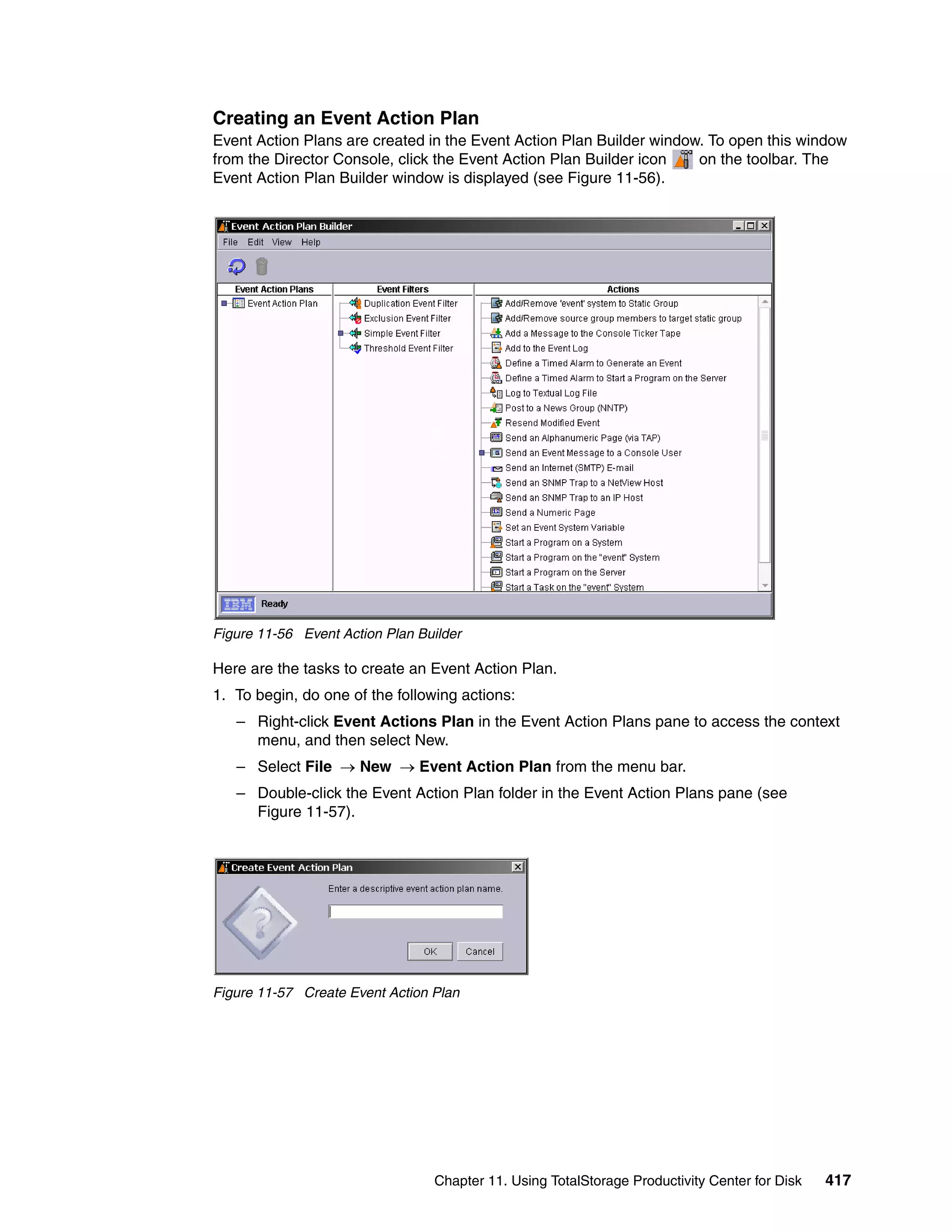 Creating an Event Action Plan
Event Action Plans are created in the Event Action Plan Builder window. To open this window
from the Director Console, click the Event Action Plan Builder icon   on the toolbar. The
Event Action Plan Builder window is displayed (see Figure 11-56).




Figure 11-56 Event Action Plan Builder

Here are the tasks to create an Event Action Plan.
1. To begin, do one of the following actions:
   – Right-click Event Actions Plan in the Event Action Plans pane to access the context
     menu, and then select New.
   – Select File → New → Event Action Plan from the menu bar.
   – Double-click the Event Action Plan folder in the Event Action Plans pane (see
     Figure 11-57).




Figure 11-57 Create Event Action Plan




                                 Chapter 11. Using TotalStorage Productivity Center for Disk   417
 