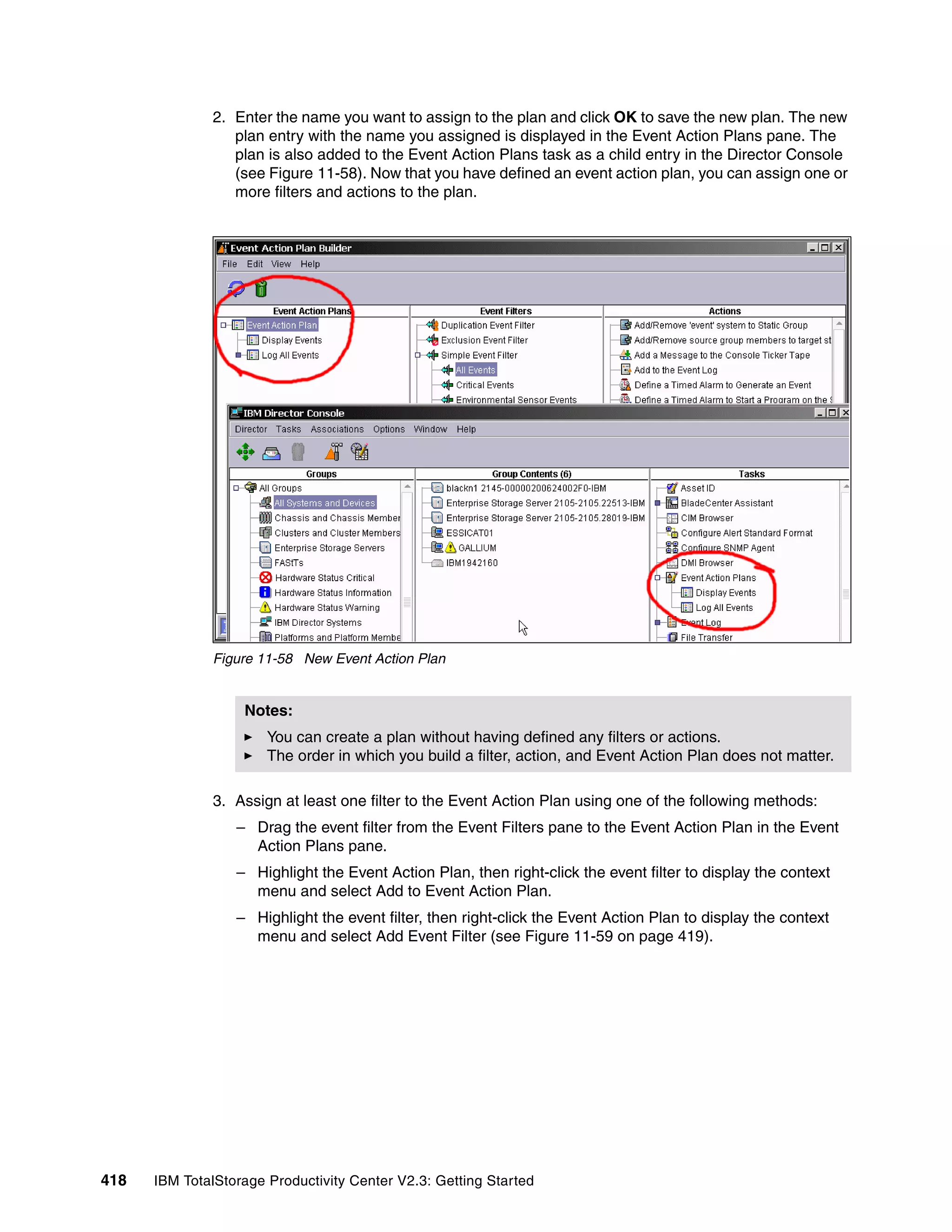 2. Enter the name you want to assign to the plan and click OK to save the new plan. The new
                 plan entry with the name you assigned is displayed in the Event Action Plans pane. The
                 plan is also added to the Event Action Plans task as a child entry in the Director Console
                 (see Figure 11-58). Now that you have defined an event action plan, you can assign one or
                 more filters and actions to the plan.




              Figure 11-58 New Event Action Plan


                   Notes:
                       You can create a plan without having defined any filters or actions.
                       The order in which you build a filter, action, and Event Action Plan does not matter.

              3. Assign at least one filter to the Event Action Plan using one of the following methods:
                  – Drag the event filter from the Event Filters pane to the Event Action Plan in the Event
                    Action Plans pane.
                  – Highlight the Event Action Plan, then right-click the event filter to display the context
                    menu and select Add to Event Action Plan.
                  – Highlight the event filter, then right-click the Event Action Plan to display the context
                    menu and select Add Event Filter (see Figure 11-59 on page 419).




418   IBM TotalStorage Productivity Center V2.3: Getting Started
 