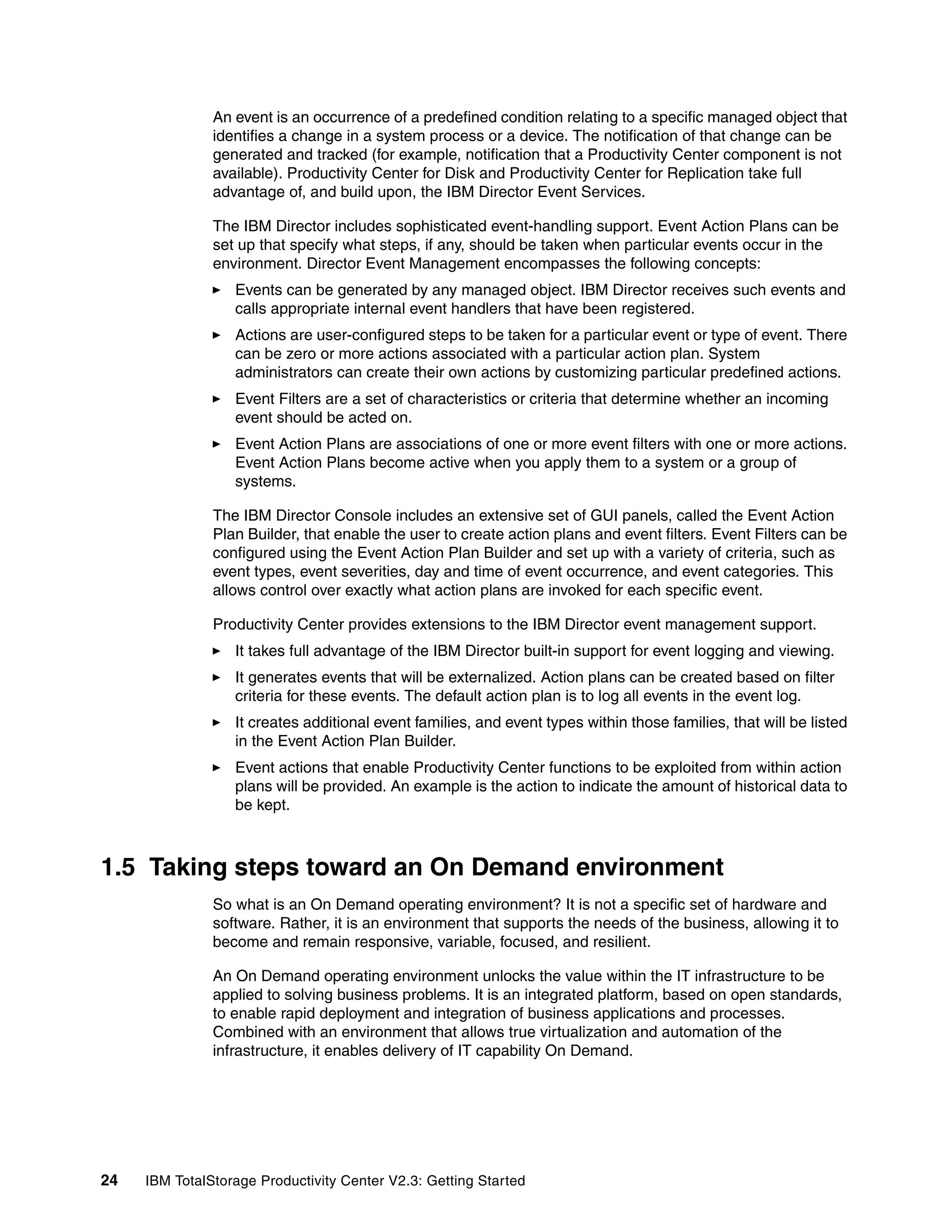 An event is an occurrence of a predefined condition relating to a specific managed object that
               identifies a change in a system process or a device. The notification of that change can be
               generated and tracked (for example, notification that a Productivity Center component is not
               available). Productivity Center for Disk and Productivity Center for Replication take full
               advantage of, and build upon, the IBM Director Event Services.

               The IBM Director includes sophisticated event-handling support. Event Action Plans can be
               set up that specify what steps, if any, should be taken when particular events occur in the
               environment. Director Event Management encompasses the following concepts:
                  Events can be generated by any managed object. IBM Director receives such events and
                  calls appropriate internal event handlers that have been registered.
                  Actions are user-configured steps to be taken for a particular event or type of event. There
                  can be zero or more actions associated with a particular action plan. System
                  administrators can create their own actions by customizing particular predefined actions.
                  Event Filters are a set of characteristics or criteria that determine whether an incoming
                  event should be acted on.
                  Event Action Plans are associations of one or more event filters with one or more actions.
                  Event Action Plans become active when you apply them to a system or a group of
                  systems.

               The IBM Director Console includes an extensive set of GUI panels, called the Event Action
               Plan Builder, that enable the user to create action plans and event filters. Event Filters can be
               configured using the Event Action Plan Builder and set up with a variety of criteria, such as
               event types, event severities, day and time of event occurrence, and event categories. This
               allows control over exactly what action plans are invoked for each specific event.

               Productivity Center provides extensions to the IBM Director event management support.
                  It takes full advantage of the IBM Director built-in support for event logging and viewing.
                  It generates events that will be externalized. Action plans can be created based on filter
                  criteria for these events. The default action plan is to log all events in the event log.
                  It creates additional event families, and event types within those families, that will be listed
                  in the Event Action Plan Builder.
                  Event actions that enable Productivity Center functions to be exploited from within action
                  plans will be provided. An example is the action to indicate the amount of historical data to
                  be kept.



1.5 Taking steps toward an On Demand environment
               So what is an On Demand operating environment? It is not a specific set of hardware and
               software. Rather, it is an environment that supports the needs of the business, allowing it to
               become and remain responsive, variable, focused, and resilient.

               An On Demand operating environment unlocks the value within the IT infrastructure to be
               applied to solving business problems. It is an integrated platform, based on open standards,
               to enable rapid deployment and integration of business applications and processes.
               Combined with an environment that allows true virtualization and automation of the
               infrastructure, it enables delivery of IT capability On Demand.




24   IBM TotalStorage Productivity Center V2.3: Getting Started
 