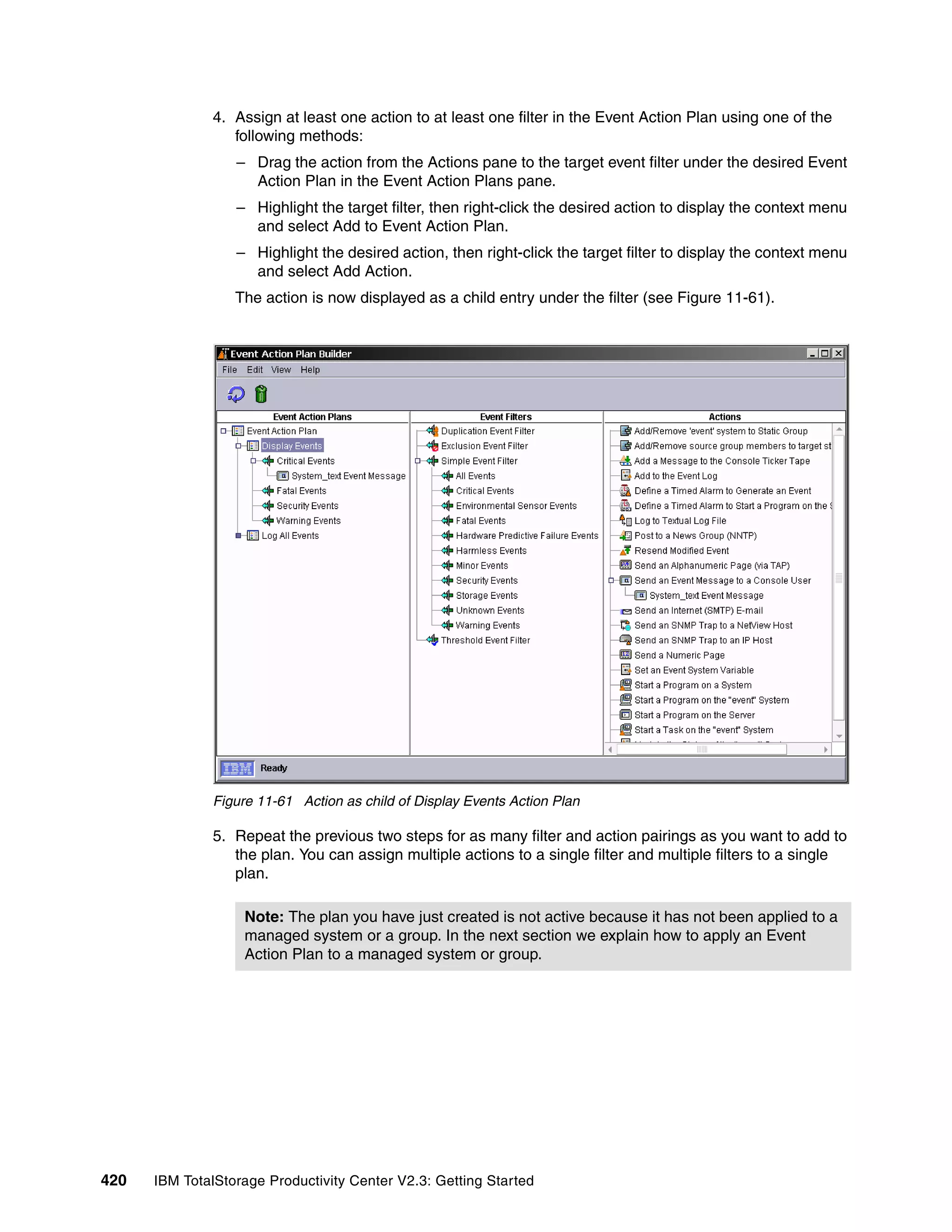 4. Assign at least one action to at least one filter in the Event Action Plan using one of the
                 following methods:
                  – Drag the action from the Actions pane to the target event filter under the desired Event
                    Action Plan in the Event Action Plans pane.
                  – Highlight the target filter, then right-click the desired action to display the context menu
                    and select Add to Event Action Plan.
                  – Highlight the desired action, then right-click the target filter to display the context menu
                    and select Add Action.
                  The action is now displayed as a child entry under the filter (see Figure 11-61).




              Figure 11-61 Action as child of Display Events Action Plan

              5. Repeat the previous two steps for as many filter and action pairings as you want to add to
                 the plan. You can assign multiple actions to a single filter and multiple filters to a single
                 plan.

                   Note: The plan you have just created is not active because it has not been applied to a
                   managed system or a group. In the next section we explain how to apply an Event
                   Action Plan to a managed system or group.




420   IBM TotalStorage Productivity Center V2.3: Getting Started
 