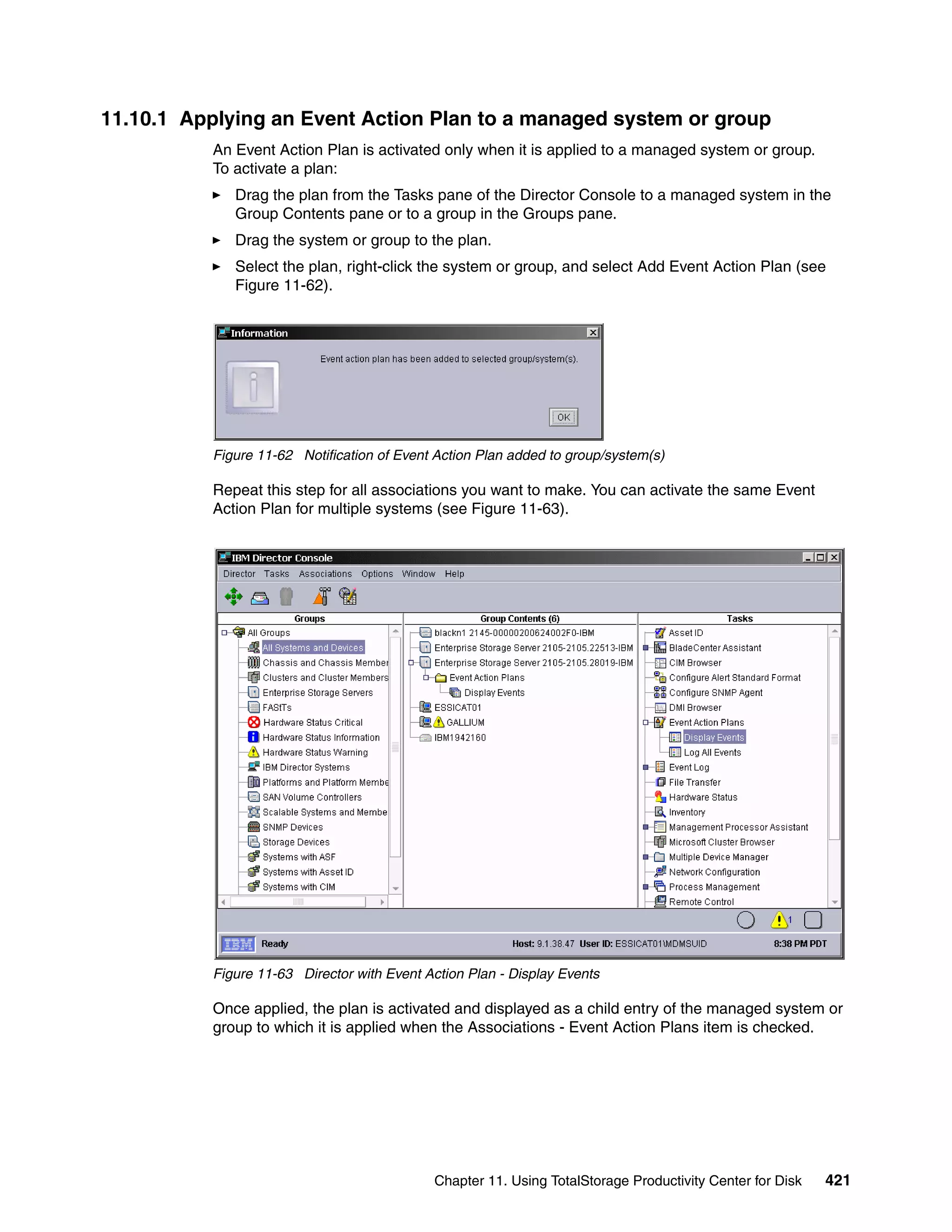 11.10.1 Applying an Event Action Plan to a managed system or group
           An Event Action Plan is activated only when it is applied to a managed system or group.
           To activate a plan:
              Drag the plan from the Tasks pane of the Director Console to a managed system in the
              Group Contents pane or to a group in the Groups pane.
              Drag the system or group to the plan.
              Select the plan, right-click the system or group, and select Add Event Action Plan (see
              Figure 11-62).




           Figure 11-62 Notification of Event Action Plan added to group/system(s)

           Repeat this step for all associations you want to make. You can activate the same Event
           Action Plan for multiple systems (see Figure 11-63).




           Figure 11-63 Director with Event Action Plan - Display Events

           Once applied, the plan is activated and displayed as a child entry of the managed system or
           group to which it is applied when the Associations - Event Action Plans item is checked.




                                             Chapter 11. Using TotalStorage Productivity Center for Disk   421
 
