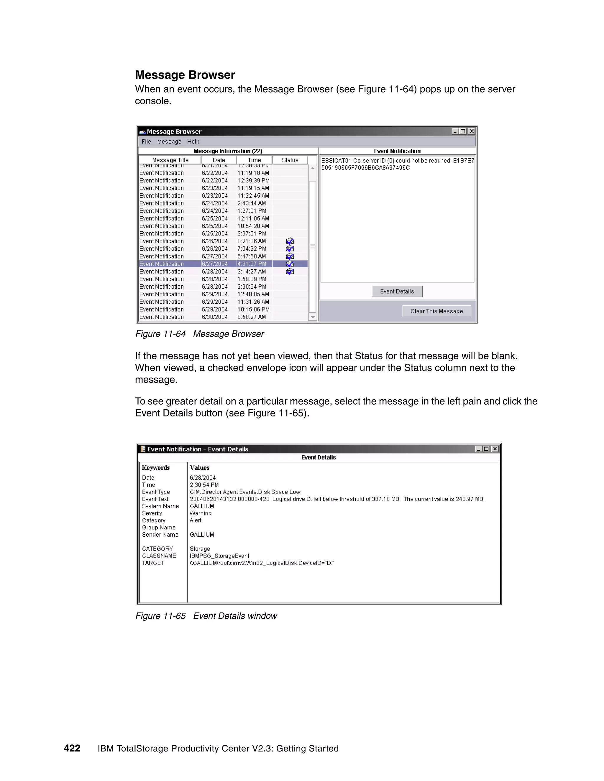 Message Browser
              When an event occurs, the Message Browser (see Figure 11-64) pops up on the server
              console.




              Figure 11-64 Message Browser

              If the message has not yet been viewed, then that Status for that message will be blank.
              When viewed, a checked envelope icon will appear under the Status column next to the
              message.

              To see greater detail on a particular message, select the message in the left pain and click the
              Event Details button (see Figure 11-65).




              Figure 11-65 Event Details window




422   IBM TotalStorage Productivity Center V2.3: Getting Started
 
