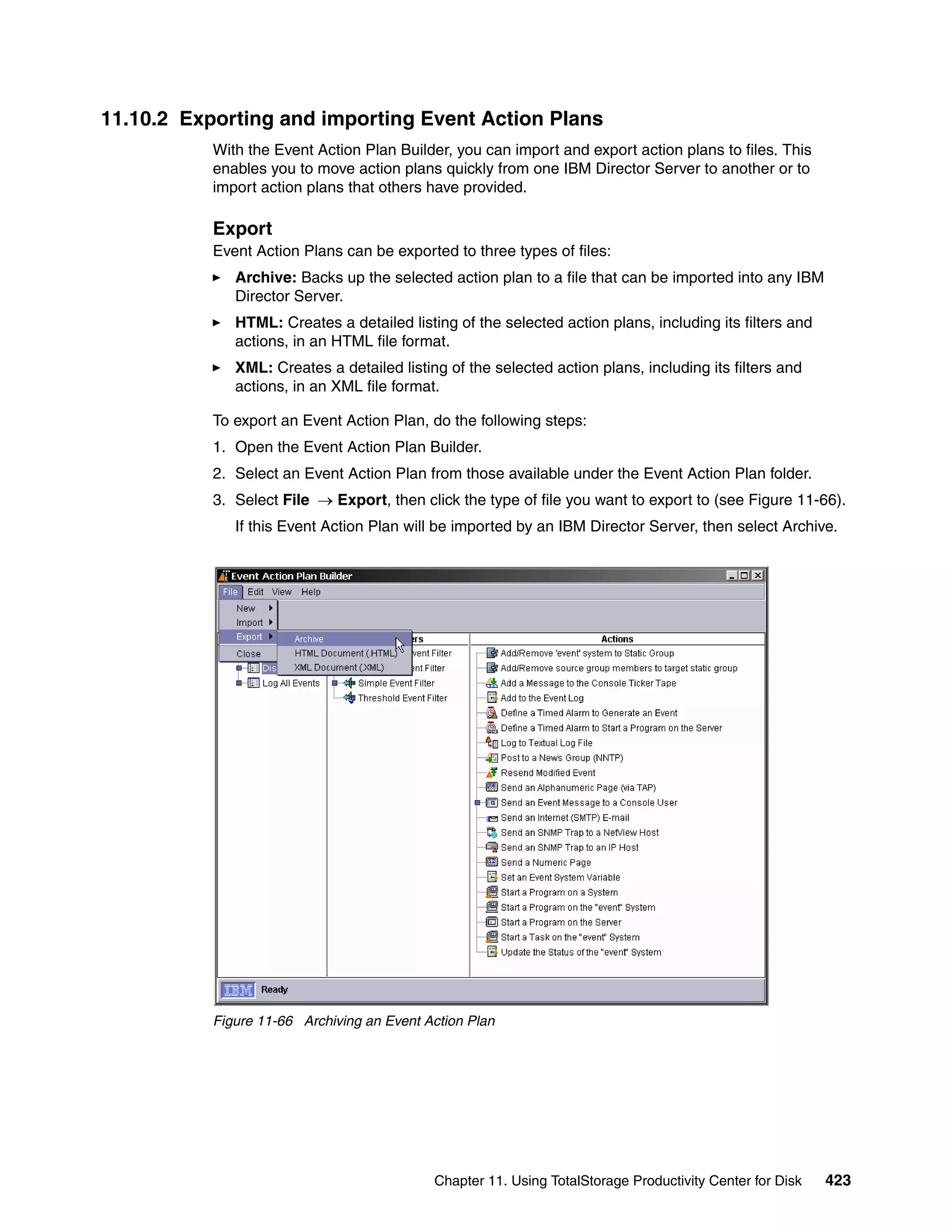 11.10.2 Exporting and importing Event Action Plans
           With the Event Action Plan Builder, you can import and export action plans to files. This
           enables you to move action plans quickly from one IBM Director Server to another or to
           import action plans that others have provided.

           Export
           Event Action Plans can be exported to three types of files:
              Archive: Backs up the selected action plan to a file that can be imported into any IBM
              Director Server.
              HTML: Creates a detailed listing of the selected action plans, including its filters and
              actions, in an HTML file format.
              XML: Creates a detailed listing of the selected action plans, including its filters and
              actions, in an XML file format.

           To export an Event Action Plan, do the following steps:
           1. Open the Event Action Plan Builder.
           2. Select an Event Action Plan from those available under the Event Action Plan folder.
           3. Select File → Export, then click the type of file you want to export to (see Figure 11-66).
              If this Event Action Plan will be imported by an IBM Director Server, then select Archive.




           Figure 11-66 Archiving an Event Action Plan




                                            Chapter 11. Using TotalStorage Productivity Center for Disk   423
 