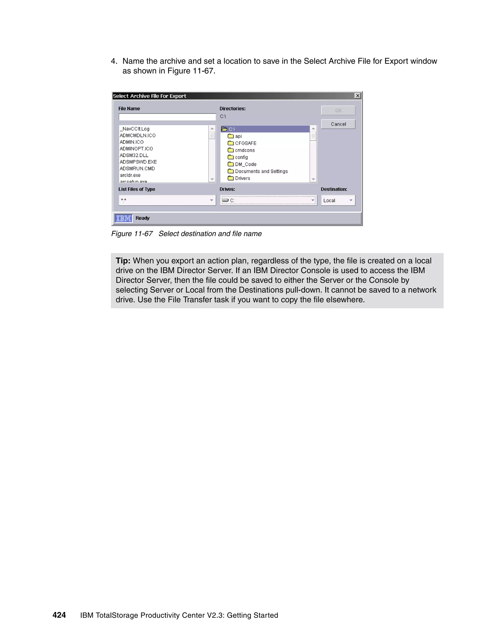 4. Name the archive and set a location to save in the Select Archive File for Export window
                 as shown in Figure 11-67.




              Figure 11-67 Select destination and file name


                Tip: When you export an action plan, regardless of the type, the file is created on a local
                drive on the IBM Director Server. If an IBM Director Console is used to access the IBM
                Director Server, then the file could be saved to either the Server or the Console by
                selecting Server or Local from the Destinations pull-down. It cannot be saved to a network
                drive. Use the File Transfer task if you want to copy the file elsewhere.




424   IBM TotalStorage Productivity Center V2.3: Getting Started
 