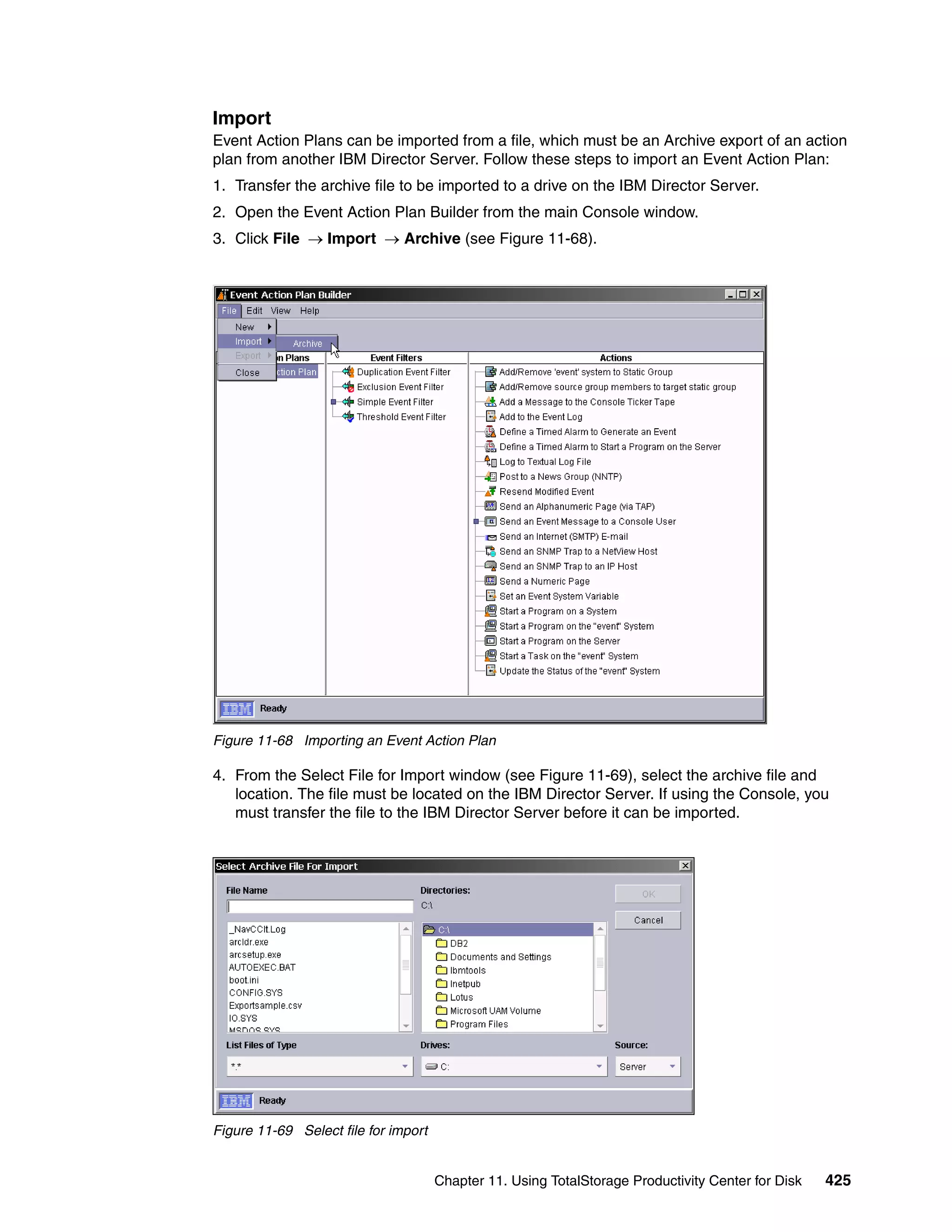Import
Event Action Plans can be imported from a file, which must be an Archive export of an action
plan from another IBM Director Server. Follow these steps to import an Event Action Plan:
1. Transfer the archive file to be imported to a drive on the IBM Director Server.
2. Open the Event Action Plan Builder from the main Console window.
3. Click File → Import → Archive (see Figure 11-68).




Figure 11-68 Importing an Event Action Plan

4. From the Select File for Import window (see Figure 11-69), select the archive file and
   location. The file must be located on the IBM Director Server. If using the Console, you
   must transfer the file to the IBM Director Server before it can be imported.




Figure 11-69 Select file for import


                                      Chapter 11. Using TotalStorage Productivity Center for Disk   425
 