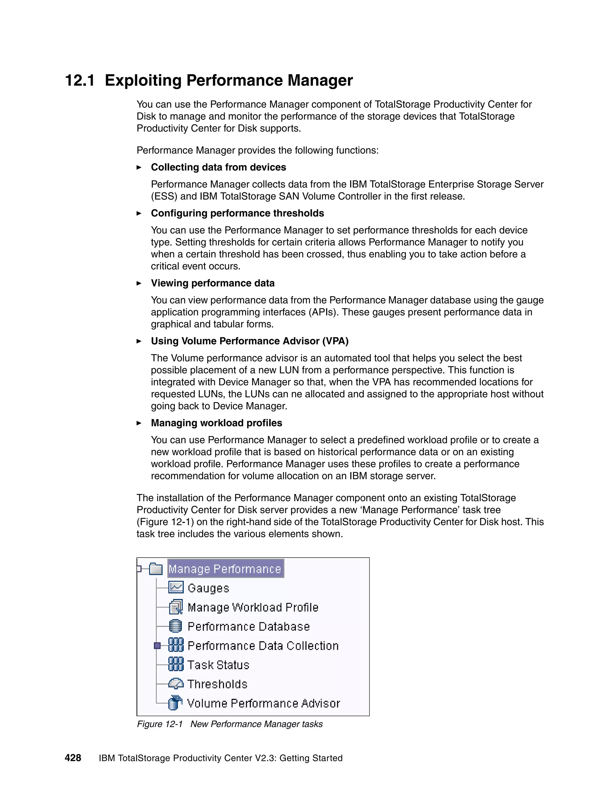 12.1 Exploiting Performance Manager
              You can use the Performance Manager component of TotalStorage Productivity Center for
              Disk to manage and monitor the performance of the storage devices that TotalStorage
              Productivity Center for Disk supports.

              Performance Manager provides the following functions:
                  Collecting data from devices
                  Performance Manager collects data from the IBM TotalStorage Enterprise Storage Server
                  (ESS) and IBM TotalStorage SAN Volume Controller in the first release.
                  Configuring performance thresholds
                  You can use the Performance Manager to set performance thresholds for each device
                  type. Setting thresholds for certain criteria allows Performance Manager to notify you
                  when a certain threshold has been crossed, thus enabling you to take action before a
                  critical event occurs.
                  Viewing performance data
                  You can view performance data from the Performance Manager database using the gauge
                  application programming interfaces (APIs). These gauges present performance data in
                  graphical and tabular forms.
                  Using Volume Performance Advisor (VPA)
                  The Volume performance advisor is an automated tool that helps you select the best
                  possible placement of a new LUN from a performance perspective. This function is
                  integrated with Device Manager so that, when the VPA has recommended locations for
                  requested LUNs, the LUNs can ne allocated and assigned to the appropriate host without
                  going back to Device Manager.
                  Managing workload profiles
                  You can use Performance Manager to select a predefined workload profile or to create a
                  new workload profile that is based on historical performance data or on an existing
                  workload profile. Performance Manager uses these profiles to create a performance
                  recommendation for volume allocation on an IBM storage server.

              The installation of the Performance Manager component onto an existing TotalStorage
              Productivity Center for Disk server provides a new ‘Manage Performance’ task tree
              (Figure 12-1) on the right-hand side of the TotalStorage Productivity Center for Disk host. This
              task tree includes the various elements shown.




              Figure 12-1 New Performance Manager tasks


428   IBM TotalStorage Productivity Center V2.3: Getting Started
 