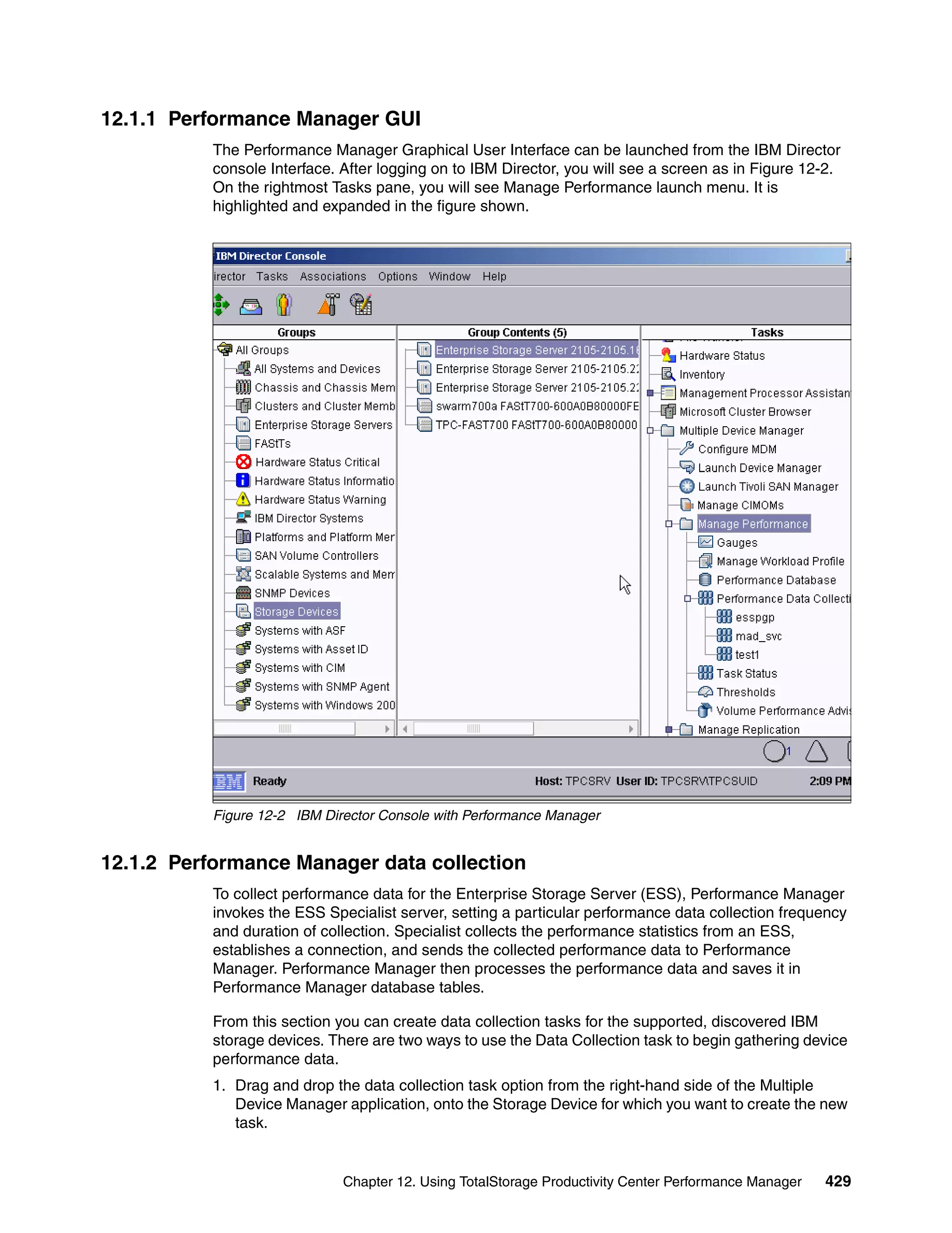 12.1.1 Performance Manager GUI
           The Performance Manager Graphical User Interface can be launched from the IBM Director
           console Interface. After logging on to IBM Director, you will see a screen as in Figure 12-2.
           On the rightmost Tasks pane, you will see Manage Performance launch menu. It is
           highlighted and expanded in the figure shown.




           Figure 12-2 IBM Director Console with Performance Manager


12.1.2 Performance Manager data collection
           To collect performance data for the Enterprise Storage Server (ESS), Performance Manager
           invokes the ESS Specialist server, setting a particular performance data collection frequency
           and duration of collection. Specialist collects the performance statistics from an ESS,
           establishes a connection, and sends the collected performance data to Performance
           Manager. Performance Manager then processes the performance data and saves it in
           Performance Manager database tables.

           From this section you can create data collection tasks for the supported, discovered IBM
           storage devices. There are two ways to use the Data Collection task to begin gathering device
           performance data.
           1. Drag and drop the data collection task option from the right-hand side of the Multiple
              Device Manager application, onto the Storage Device for which you want to create the new
              task.


                              Chapter 12. Using TotalStorage Productivity Center Performance Manager   429
 
