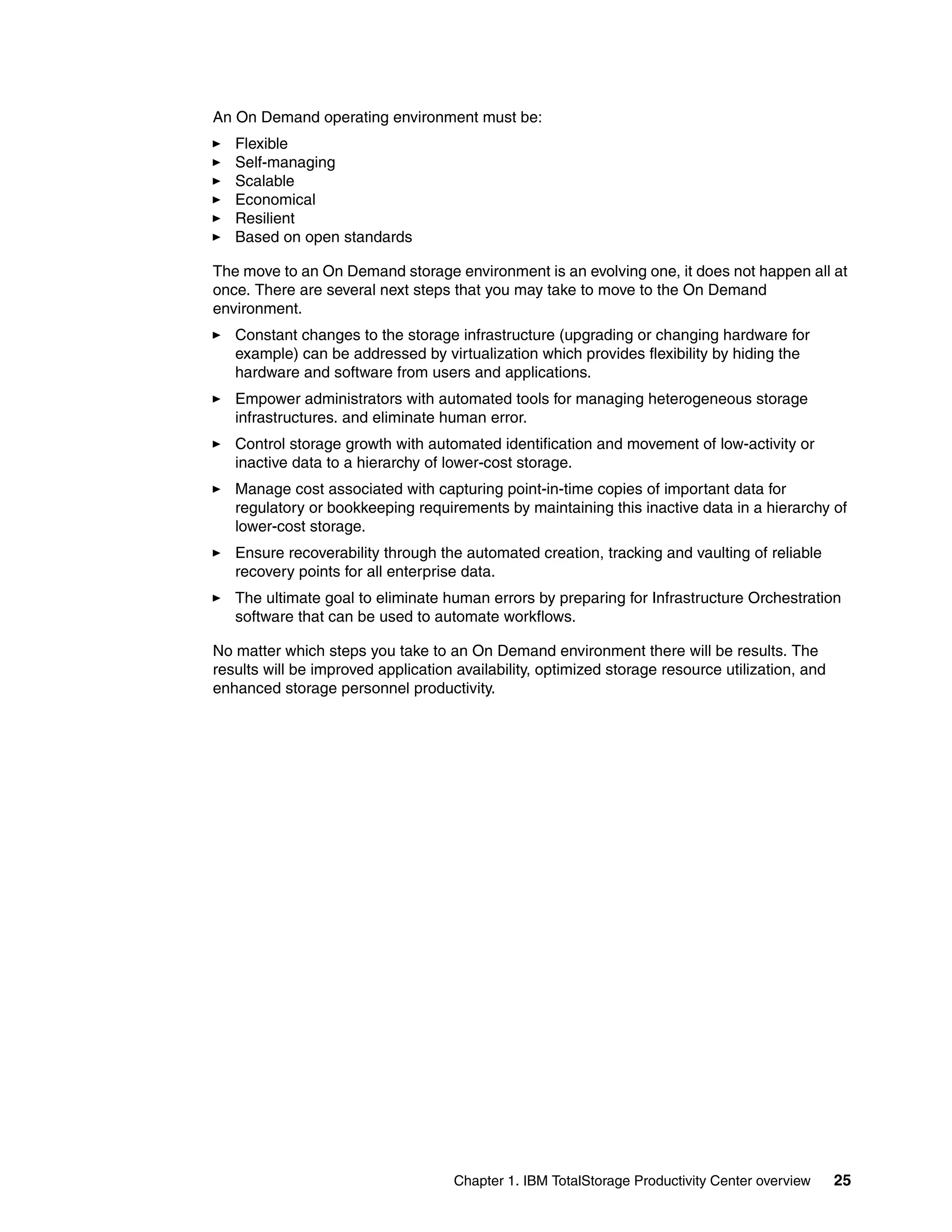 An On Demand operating environment must be:
   Flexible
   Self-managing
   Scalable
   Economical
   Resilient
   Based on open standards

The move to an On Demand storage environment is an evolving one, it does not happen all at
once. There are several next steps that you may take to move to the On Demand
environment.
   Constant changes to the storage infrastructure (upgrading or changing hardware for
   example) can be addressed by virtualization which provides flexibility by hiding the
   hardware and software from users and applications.
   Empower administrators with automated tools for managing heterogeneous storage
   infrastructures. and eliminate human error.
   Control storage growth with automated identification and movement of low-activity or
   inactive data to a hierarchy of lower-cost storage.
   Manage cost associated with capturing point-in-time copies of important data for
   regulatory or bookkeeping requirements by maintaining this inactive data in a hierarchy of
   lower-cost storage.
   Ensure recoverability through the automated creation, tracking and vaulting of reliable
   recovery points for all enterprise data.
   The ultimate goal to eliminate human errors by preparing for Infrastructure Orchestration
   software that can be used to automate workflows.

No matter which steps you take to an On Demand environment there will be results. The
results will be improved application availability, optimized storage resource utilization, and
enhanced storage personnel productivity.




                                    Chapter 1. IBM TotalStorage Productivity Center overview     25
 