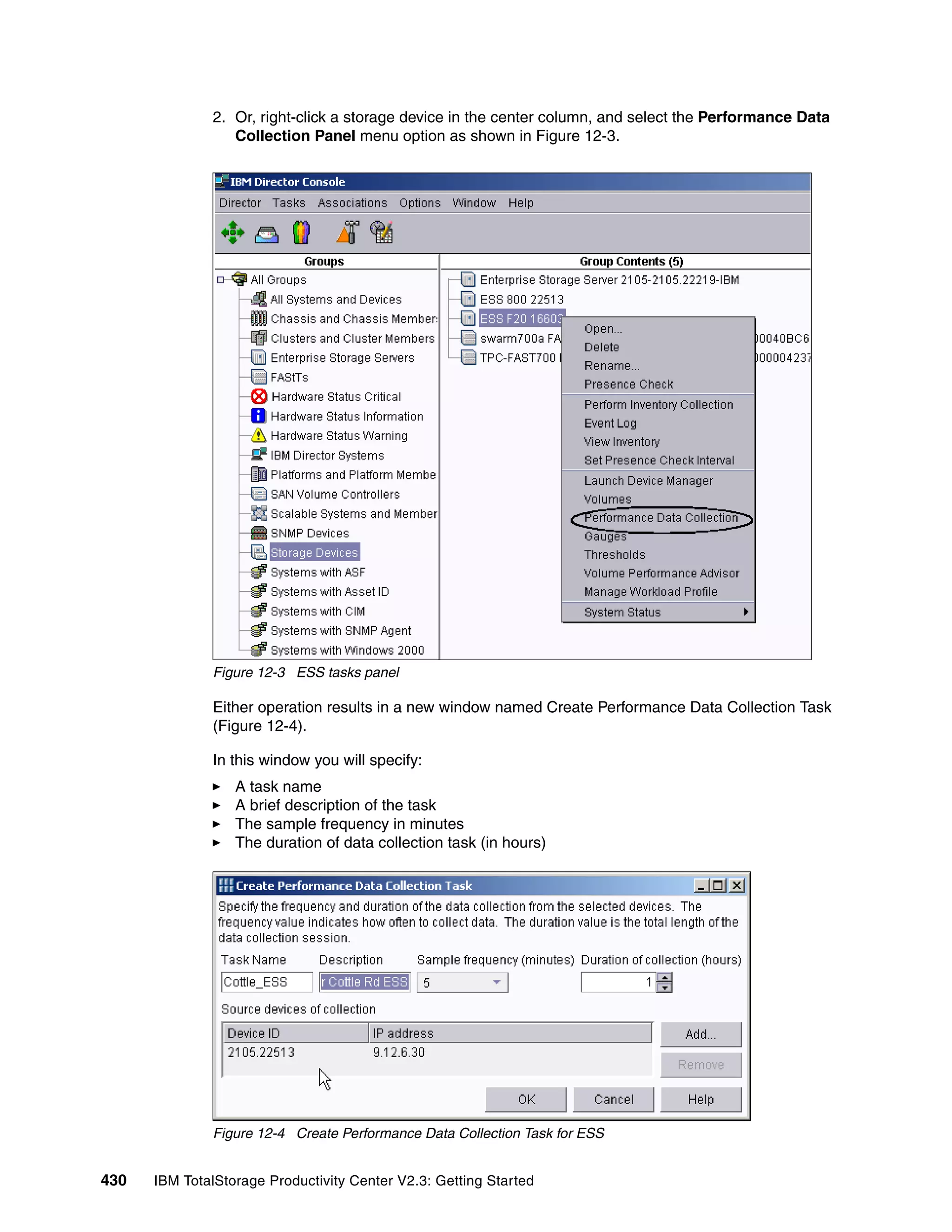 2. Or, right-click a storage device in the center column, and select the Performance Data
                 Collection Panel menu option as shown in Figure 12-3.




              Figure 12-3 ESS tasks panel

              Either operation results in a new window named Create Performance Data Collection Task
              (Figure 12-4).

              In this window you will specify:
                  A task name
                  A brief description of the task
                  The sample frequency in minutes
                  The duration of data collection task (in hours)




              Figure 12-4 Create Performance Data Collection Task for ESS


430   IBM TotalStorage Productivity Center V2.3: Getting Started
 