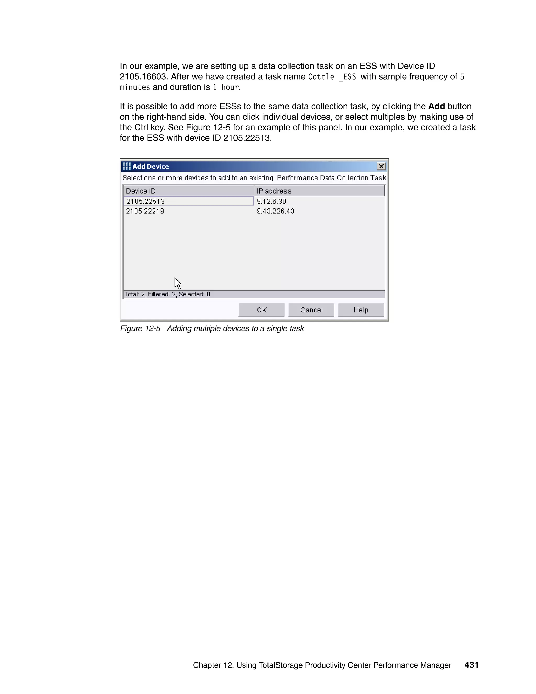 In our example, we are setting up a data collection task on an ESS with Device ID
2105.16603. After we have created a task name Cottle _ESS with sample frequency of 5
minutes and duration is 1 hour.

It is possible to add more ESSs to the same data collection task, by clicking the Add button
on the right-hand side. You can click individual devices, or select multiples by making use of
the Ctrl key. See Figure 12-5 for an example of this panel. In our example, we created a task
for the ESS with device ID 2105.22513.




Figure 12-5 Adding multiple devices to a single task




                    Chapter 12. Using TotalStorage Productivity Center Performance Manager   431
 