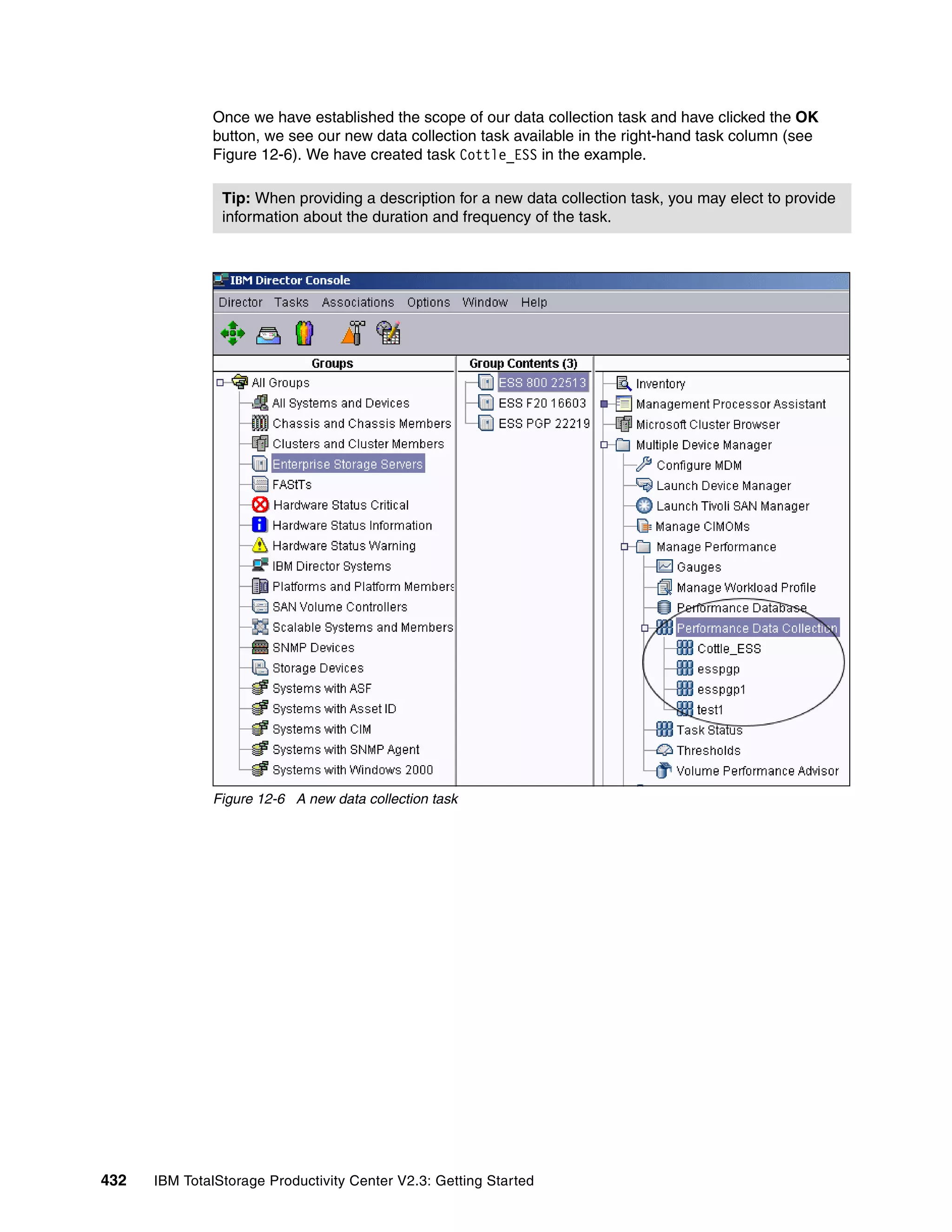 Once we have established the scope of our data collection task and have clicked the OK
              button, we see our new data collection task available in the right-hand task column (see
              Figure 12-6). We have created task Cottle_ESS in the example.

                Tip: When providing a description for a new data collection task, you may elect to provide
                information about the duration and frequency of the task.




              Figure 12-6 A new data collection task




432   IBM TotalStorage Productivity Center V2.3: Getting Started
 