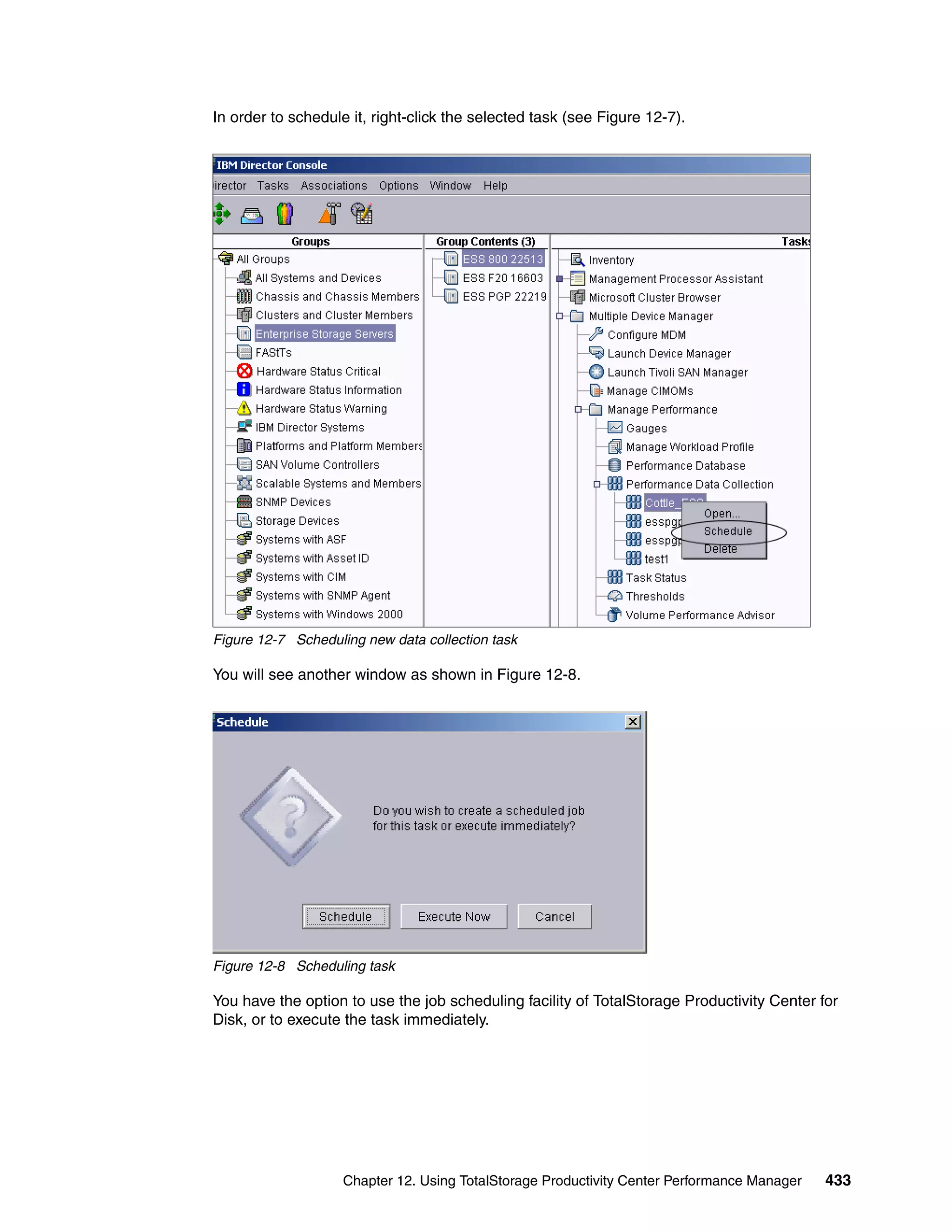 In order to schedule it, right-click the selected task (see Figure 12-7).




Figure 12-7 Scheduling new data collection task

You will see another window as shown in Figure 12-8.




Figure 12-8 Scheduling task

You have the option to use the job scheduling facility of TotalStorage Productivity Center for
Disk, or to execute the task immediately.




                    Chapter 12. Using TotalStorage Productivity Center Performance Manager   433
 