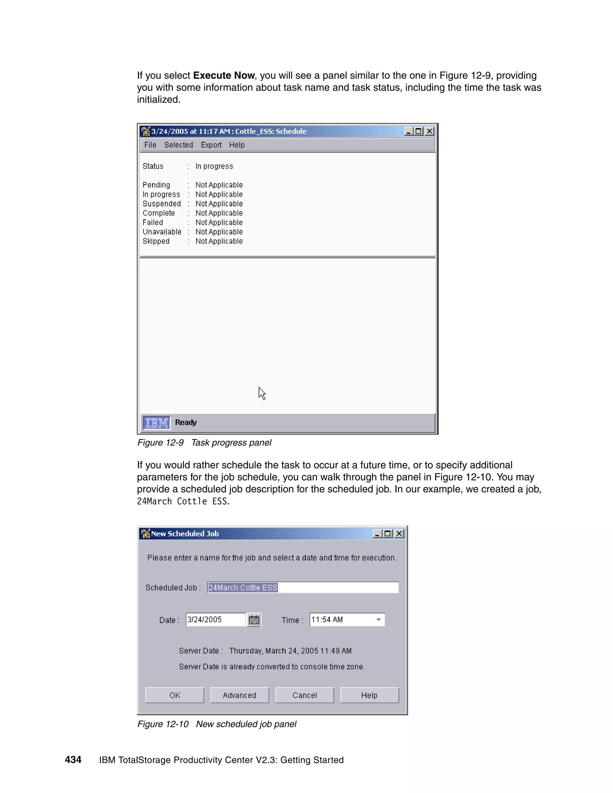 If you select Execute Now, you will see a panel similar to the one in Figure 12-9, providing
              you with some information about task name and task status, including the time the task was
              initialized.




              Figure 12-9 Task progress panel

              If you would rather schedule the task to occur at a future time, or to specify additional
              parameters for the job schedule, you can walk through the panel in Figure 12-10. You may
              provide a scheduled job description for the scheduled job. In our example, we created a job,
              24March Cottle ESS.




              Figure 12-10 New scheduled job panel


434   IBM TotalStorage Productivity Center V2.3: Getting Started
 