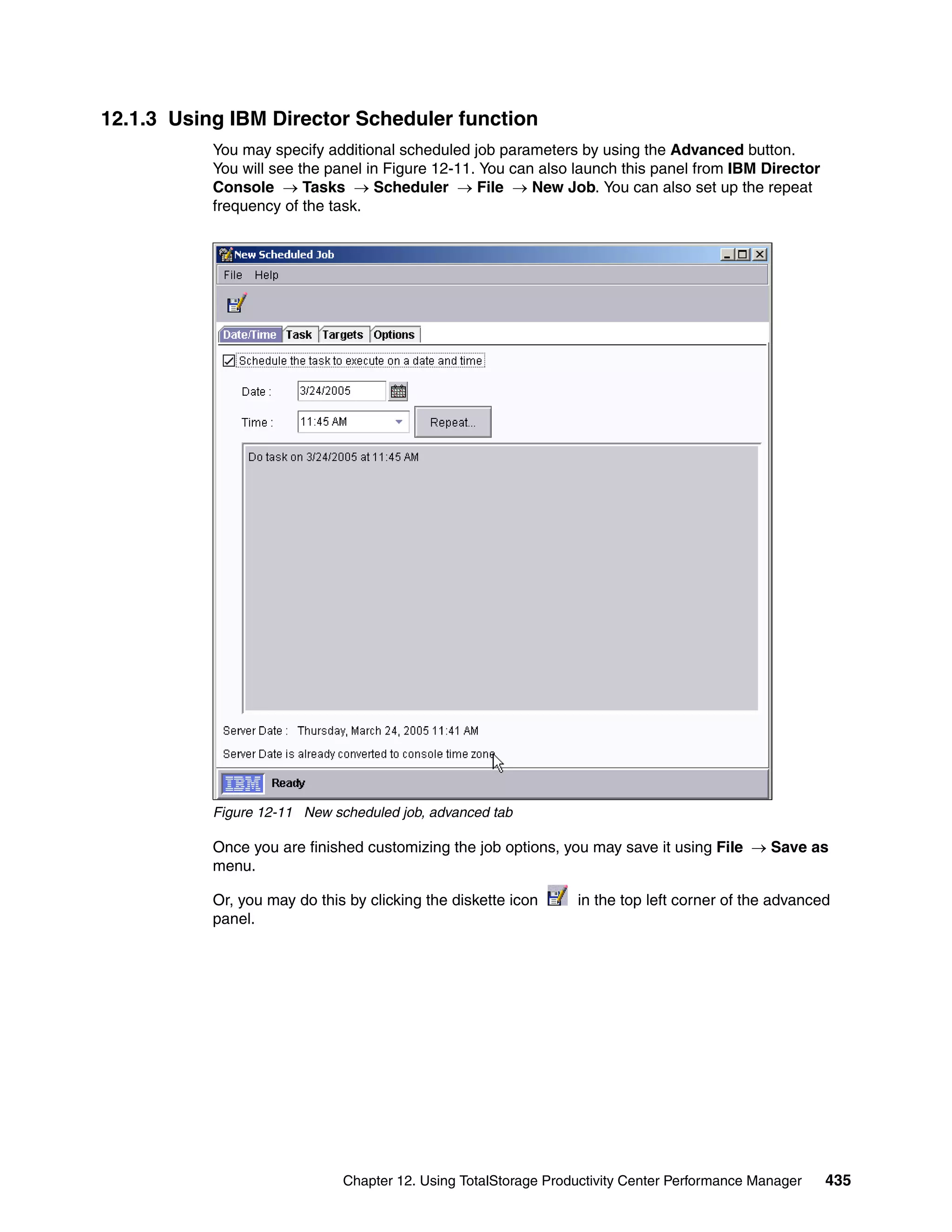 12.1.3 Using IBM Director Scheduler function
           You may specify additional scheduled job parameters by using the Advanced button.
           You will see the panel in Figure 12-11. You can also launch this panel from IBM Director
           Console → Tasks → Scheduler → File → New Job. You can also set up the repeat
           frequency of the task.




           Figure 12-11 New scheduled job, advanced tab

           Once you are finished customizing the job options, you may save it using File → Save as
           menu.

           Or, you may do this by clicking the diskette icon     in the top left corner of the advanced
           panel.




                              Chapter 12. Using TotalStorage Productivity Center Performance Manager   435
 