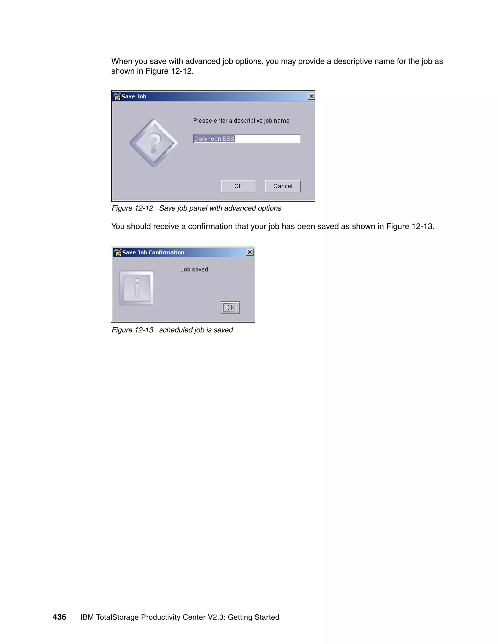 When you save with advanced job options, you may provide a descriptive name for the job as
              shown in Figure 12-12.




              Figure 12-12 Save job panel with advanced options

              You should receive a confirmation that your job has been saved as shown in Figure 12-13.




              Figure 12-13 scheduled job is saved




436   IBM TotalStorage Productivity Center V2.3: Getting Started
 