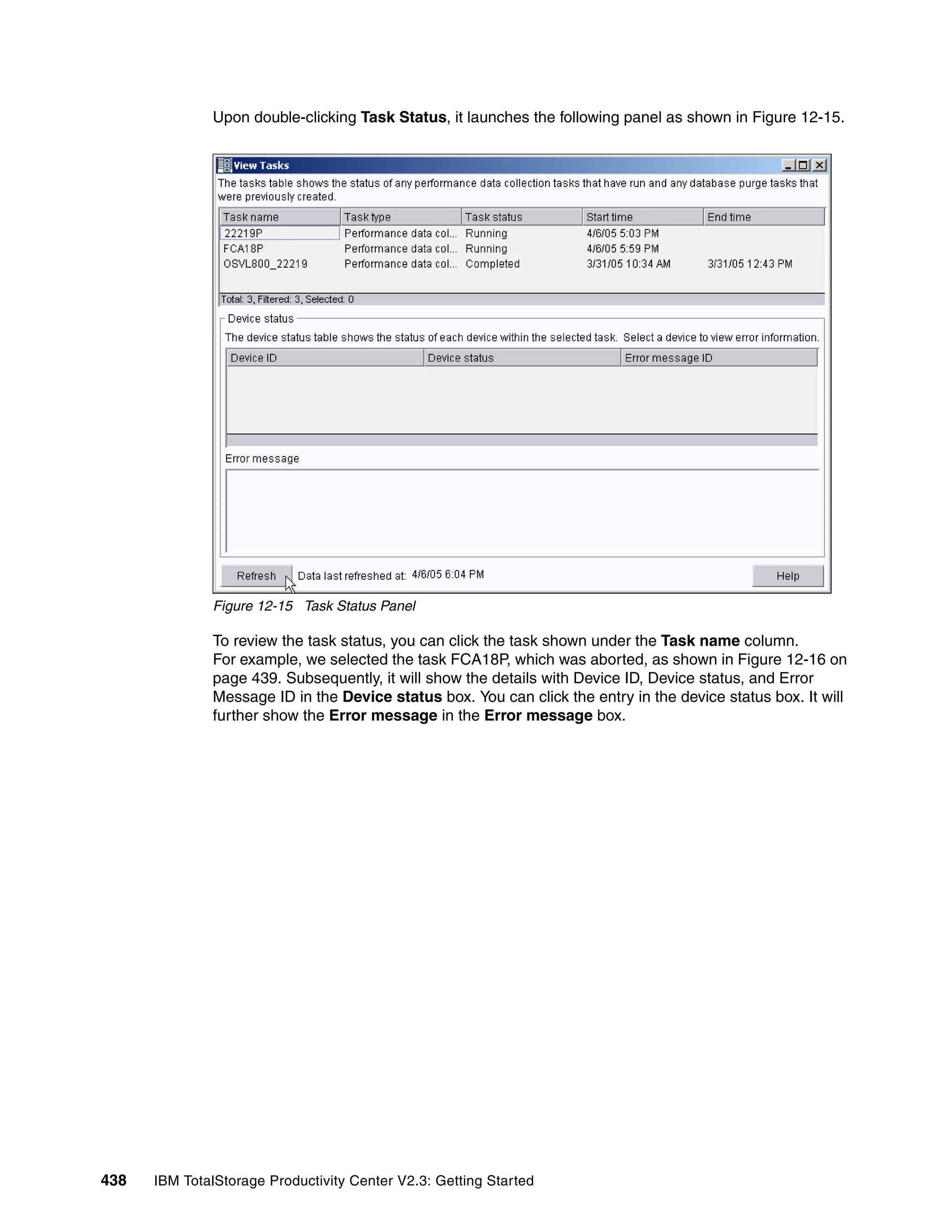 Upon double-clicking Task Status, it launches the following panel as shown in Figure 12-15.




              Figure 12-15 Task Status Panel

              To review the task status, you can click the task shown under the Task name column.
              For example, we selected the task FCA18P, which was aborted, as shown in Figure 12-16 on
              page 439. Subsequently, it will show the details with Device ID, Device status, and Error
              Message ID in the Device status box. You can click the entry in the device status box. It will
              further show the Error message in the Error message box.




438   IBM TotalStorage Productivity Center V2.3: Getting Started
 