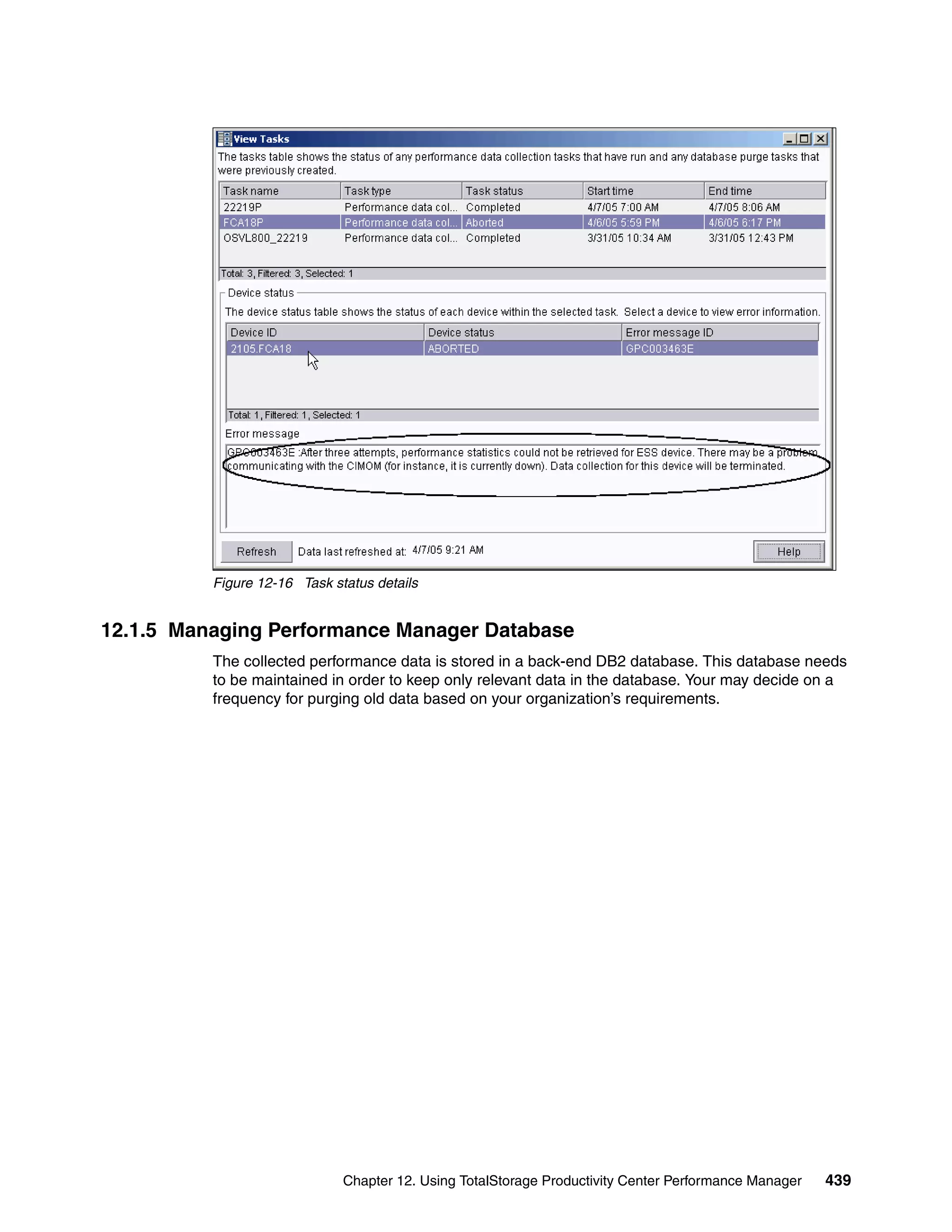 Figure 12-16 Task status details


12.1.5 Managing Performance Manager Database
          The collected performance data is stored in a back-end DB2 database. This database needs
          to be maintained in order to keep only relevant data in the database. Your may decide on a
          frequency for purging old data based on your organization’s requirements.




                              Chapter 12. Using TotalStorage Productivity Center Performance Manager   439
 