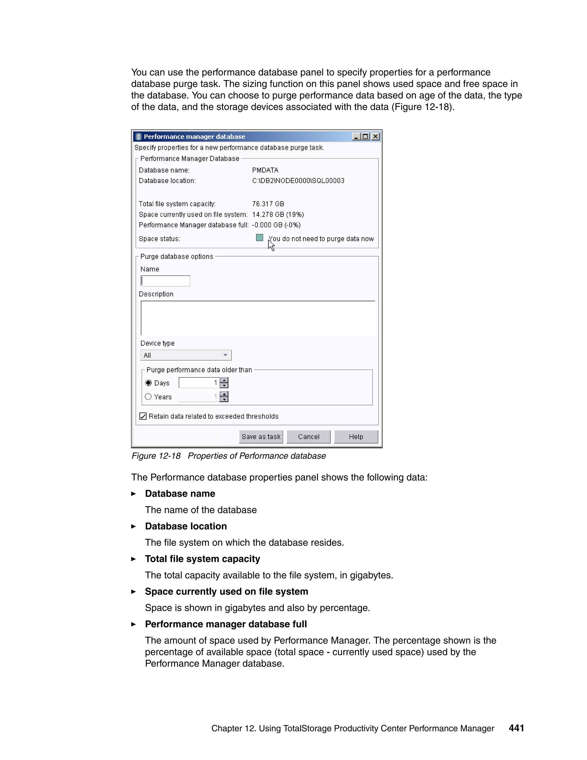 You can use the performance database panel to specify properties for a performance
database purge task. The sizing function on this panel shows used space and free space in
the database. You can choose to purge performance data based on age of the data, the type
of the data, and the storage devices associated with the data (Figure 12-18).




Figure 12-18 Properties of Performance database

The Performance database properties panel shows the following data:
   Database name
   The name of the database
   Database location
   The file system on which the database resides.
   Total file system capacity
   The total capacity available to the file system, in gigabytes.
   Space currently used on file system
   Space is shown in gigabytes and also by percentage.
   Performance manager database full
   The amount of space used by Performance Manager. The percentage shown is the
   percentage of available space (total space - currently used space) used by the
   Performance Manager database.




                   Chapter 12. Using TotalStorage Productivity Center Performance Manager   441
 