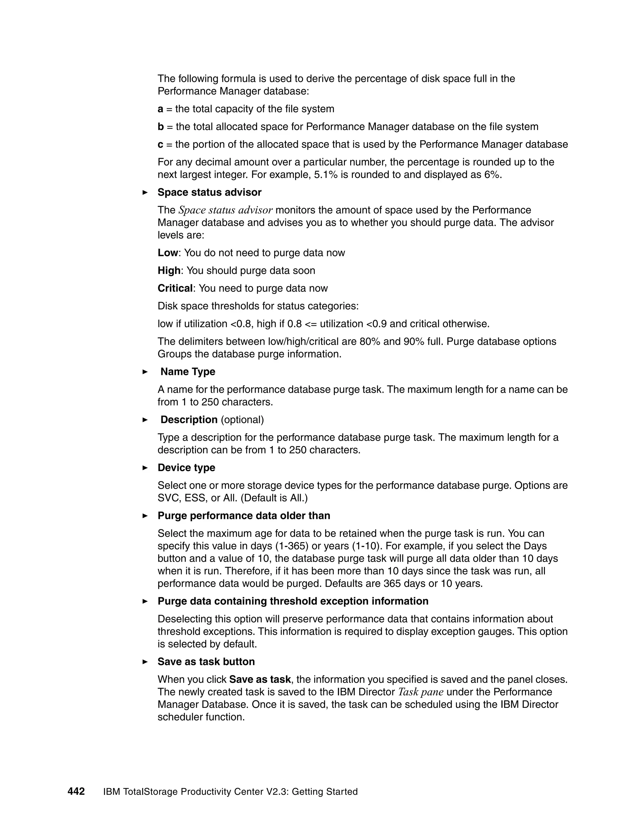 The following formula is used to derive the percentage of disk space full in the
                  Performance Manager database:
                  a = the total capacity of the file system
                  b = the total allocated space for Performance Manager database on the file system
                  c = the portion of the allocated space that is used by the Performance Manager database
                  For any decimal amount over a particular number, the percentage is rounded up to the
                  next largest integer. For example, 5.1% is rounded to and displayed as 6%.
                  Space status advisor
                  The Space status advisor monitors the amount of space used by the Performance
                  Manager database and advises you as to whether you should purge data. The advisor
                  levels are:
                  Low: You do not need to purge data now
                  High: You should purge data soon
                  Critical: You need to purge data now
                  Disk space thresholds for status categories:
                  low if utilization <0.8, high if 0.8 <= utilization <0.9 and critical otherwise.
                  The delimiters between low/high/critical are 80% and 90% full. Purge database options
                  Groups the database purge information.
                   Name Type
                  A name for the performance database purge task. The maximum length for a name can be
                  from 1 to 250 characters.
                   Description (optional)
                  Type a description for the performance database purge task. The maximum length for a
                  description can be from 1 to 250 characters.
                  Device type
                  Select one or more storage device types for the performance database purge. Options are
                  SVC, ESS, or All. (Default is All.)
                  Purge performance data older than
                  Select the maximum age for data to be retained when the purge task is run. You can
                  specify this value in days (1-365) or years (1-10). For example, if you select the Days
                  button and a value of 10, the database purge task will purge all data older than 10 days
                  when it is run. Therefore, if it has been more than 10 days since the task was run, all
                  performance data would be purged. Defaults are 365 days or 10 years.
                  Purge data containing threshold exception information
                  Deselecting this option will preserve performance data that contains information about
                  threshold exceptions. This information is required to display exception gauges. This option
                  is selected by default.
                  Save as task button
                  When you click Save as task, the information you specified is saved and the panel closes.
                  The newly created task is saved to the IBM Director Task pane under the Performance
                  Manager Database. Once it is saved, the task can be scheduled using the IBM Director
                  scheduler function.




442   IBM TotalStorage Productivity Center V2.3: Getting Started
 