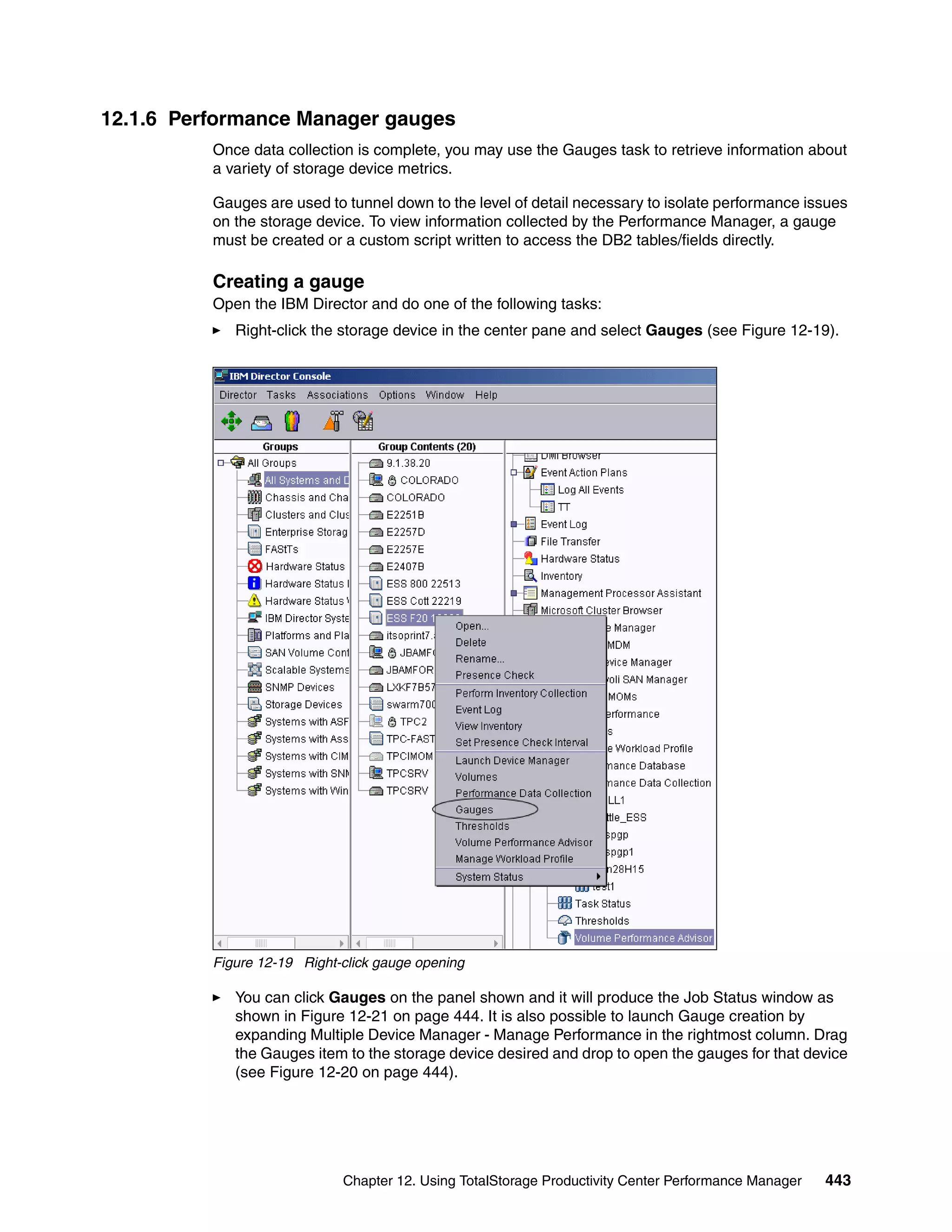12.1.6 Performance Manager gauges
          Once data collection is complete, you may use the Gauges task to retrieve information about
          a variety of storage device metrics.

          Gauges are used to tunnel down to the level of detail necessary to isolate performance issues
          on the storage device. To view information collected by the Performance Manager, a gauge
          must be created or a custom script written to access the DB2 tables/fields directly.

          Creating a gauge
          Open the IBM Director and do one of the following tasks:
             Right-click the storage device in the center pane and select Gauges (see Figure 12-19).




          Figure 12-19 Right-click gauge opening

             You can click Gauges on the panel shown and it will produce the Job Status window as
             shown in Figure 12-21 on page 444. It is also possible to launch Gauge creation by
             expanding Multiple Device Manager - Manage Performance in the rightmost column. Drag
             the Gauges item to the storage device desired and drop to open the gauges for that device
             (see Figure 12-20 on page 444).




                             Chapter 12. Using TotalStorage Productivity Center Performance Manager   443
 