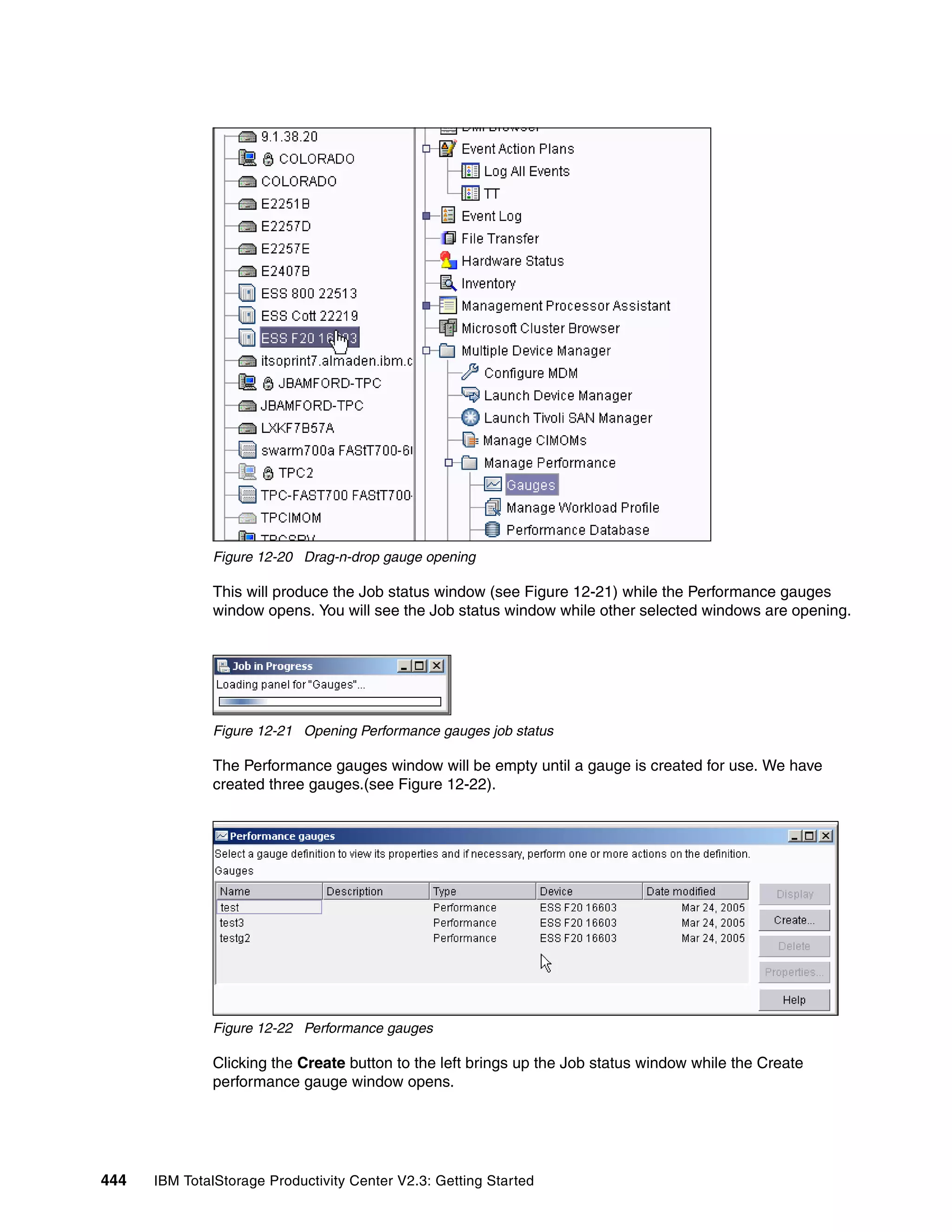 Figure 12-20 Drag-n-drop gauge opening

              This will produce the Job status window (see Figure 12-21) while the Performance gauges
              window opens. You will see the Job status window while other selected windows are opening.




              Figure 12-21 Opening Performance gauges job status

              The Performance gauges window will be empty until a gauge is created for use. We have
              created three gauges.(see Figure 12-22).




              Figure 12-22 Performance gauges

              Clicking the Create button to the left brings up the Job status window while the Create
              performance gauge window opens.




444   IBM TotalStorage Productivity Center V2.3: Getting Started
 