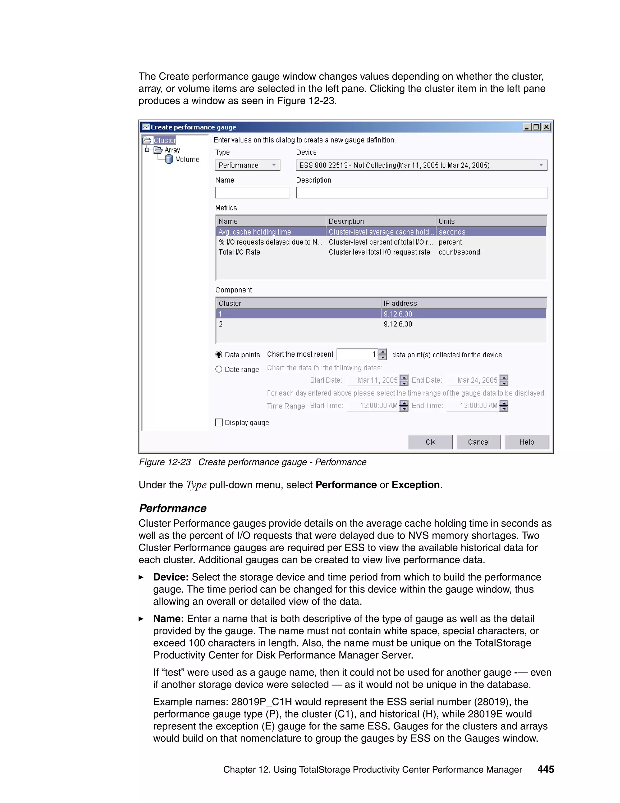 The Create performance gauge window changes values depending on whether the cluster,
array, or volume items are selected in the left pane. Clicking the cluster item in the left pane
produces a window as seen in Figure 12-23.




Figure 12-23 Create performance gauge - Performance

Under the Type pull-down menu, select Performance or Exception.

Performance
Cluster Performance gauges provide details on the average cache holding time in seconds as
well as the percent of I/O requests that were delayed due to NVS memory shortages. Two
Cluster Performance gauges are required per ESS to view the available historical data for
each cluster. Additional gauges can be created to view live performance data.
   Device: Select the storage device and time period from which to build the performance
   gauge. The time period can be changed for this device within the gauge window, thus
   allowing an overall or detailed view of the data.
   Name: Enter a name that is both descriptive of the type of gauge as well as the detail
   provided by the gauge. The name must not contain white space, special characters, or
   exceed 100 characters in length. Also, the name must be unique on the TotalStorage
   Productivity Center for Disk Performance Manager Server.
   If “test” were used as a gauge name, then it could not be used for another gauge -— even
   if another storage device were selected — as it would not be unique in the database.
   Example names: 28019P_C1H would represent the ESS serial number (28019), the
   performance gauge type (P), the cluster (C1), and historical (H), while 28019E would
   represent the exception (E) gauge for the same ESS. Gauges for the clusters and arrays
   would build on that nomenclature to group the gauges by ESS on the Gauges window.


                   Chapter 12. Using TotalStorage Productivity Center Performance Manager     445
 