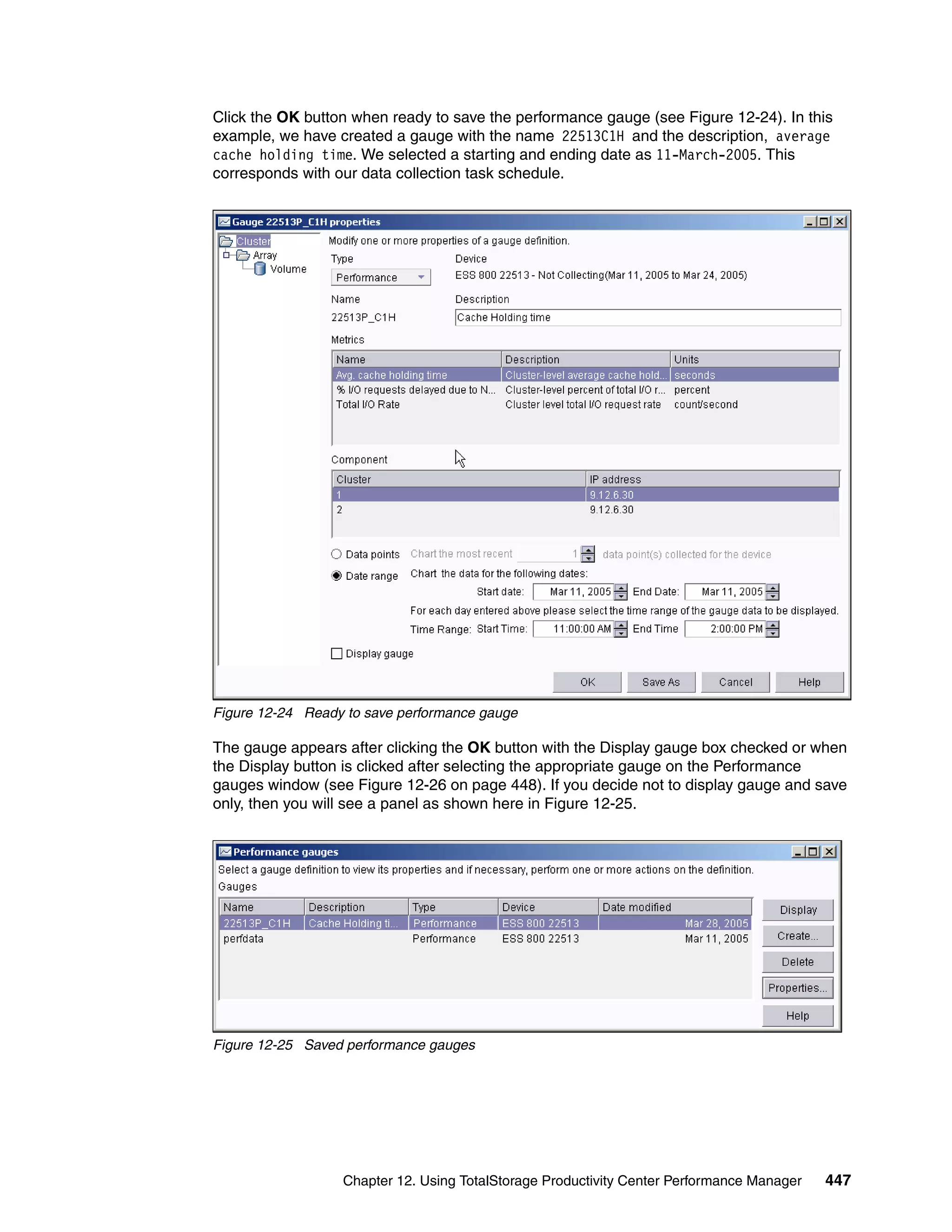 Click the OK button when ready to save the performance gauge (see Figure 12-24). In this
example, we have created a gauge with the name 22513C1H and the description, average
cache holding time. We selected a starting and ending date as 11-March-2005. This
corresponds with our data collection task schedule.




Figure 12-24 Ready to save performance gauge

The gauge appears after clicking the OK button with the Display gauge box checked or when
the Display button is clicked after selecting the appropriate gauge on the Performance
gauges window (see Figure 12-26 on page 448). If you decide not to display gauge and save
only, then you will see a panel as shown here in Figure 12-25.




Figure 12-25 Saved performance gauges




                  Chapter 12. Using TotalStorage Productivity Center Performance Manager   447
 