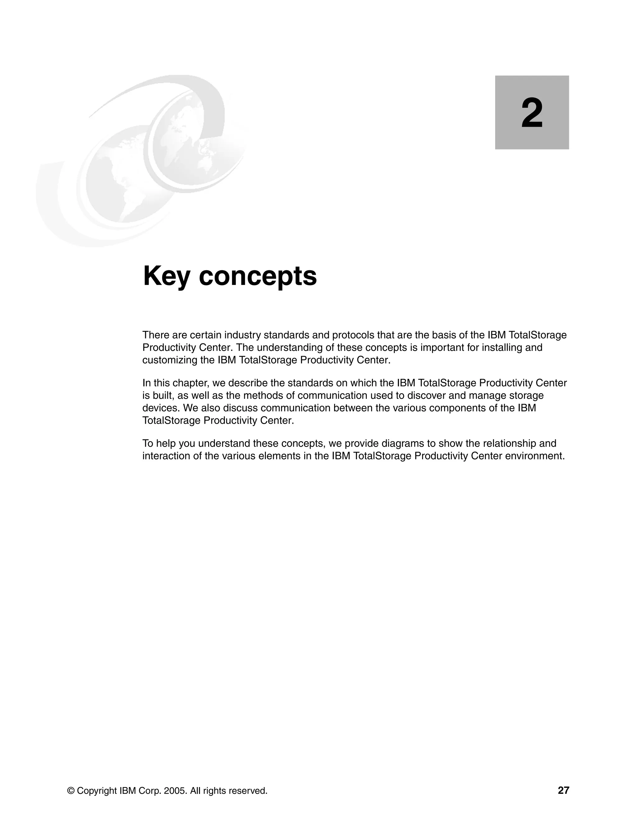 2


    Chapter 2.   Key concepts
                 There are certain industry standards and protocols that are the basis of the IBM TotalStorage
                 Productivity Center. The understanding of these concepts is important for installing and
                 customizing the IBM TotalStorage Productivity Center.

                 In this chapter, we describe the standards on which the IBM TotalStorage Productivity Center
                 is built, as well as the methods of communication used to discover and manage storage
                 devices. We also discuss communication between the various components of the IBM
                 TotalStorage Productivity Center.

                 To help you understand these concepts, we provide diagrams to show the relationship and
                 interaction of the various elements in the IBM TotalStorage Productivity Center environment.




© Copyright IBM Corp. 2005. All rights reserved.                                                            27
 