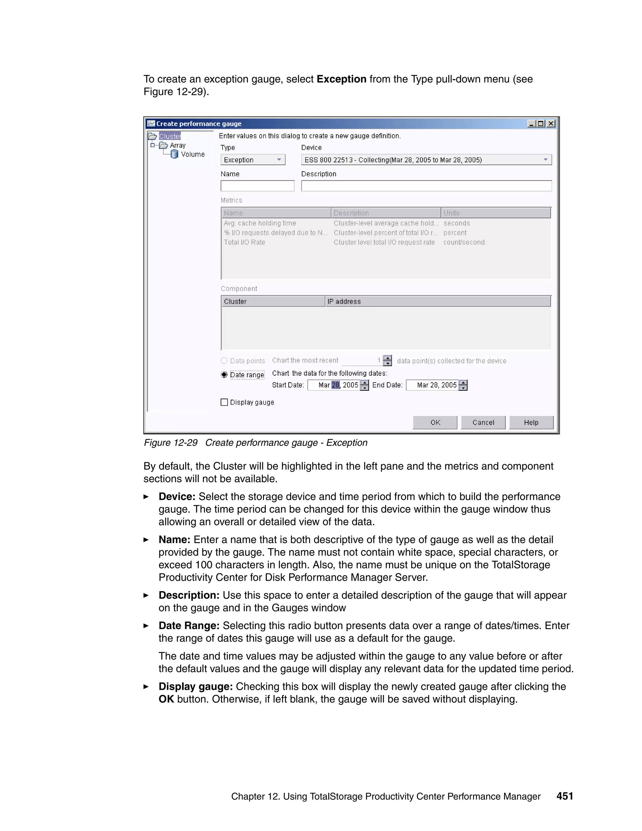 To create an exception gauge, select Exception from the Type pull-down menu (see
Figure 12-29).




Figure 12-29 Create performance gauge - Exception

By default, the Cluster will be highlighted in the left pane and the metrics and component
sections will not be available.
   Device: Select the storage device and time period from which to build the performance
   gauge. The time period can be changed for this device within the gauge window thus
   allowing an overall or detailed view of the data.
   Name: Enter a name that is both descriptive of the type of gauge as well as the detail
   provided by the gauge. The name must not contain white space, special characters, or
   exceed 100 characters in length. Also, the name must be unique on the TotalStorage
   Productivity Center for Disk Performance Manager Server.
   Description: Use this space to enter a detailed description of the gauge that will appear
   on the gauge and in the Gauges window
   Date Range: Selecting this radio button presents data over a range of dates/times. Enter
   the range of dates this gauge will use as a default for the gauge.
   The date and time values may be adjusted within the gauge to any value before or after
   the default values and the gauge will display any relevant data for the updated time period.
   Display gauge: Checking this box will display the newly created gauge after clicking the
   OK button. Otherwise, if left blank, the gauge will be saved without displaying.




                   Chapter 12. Using TotalStorage Productivity Center Performance Manager    451
 
