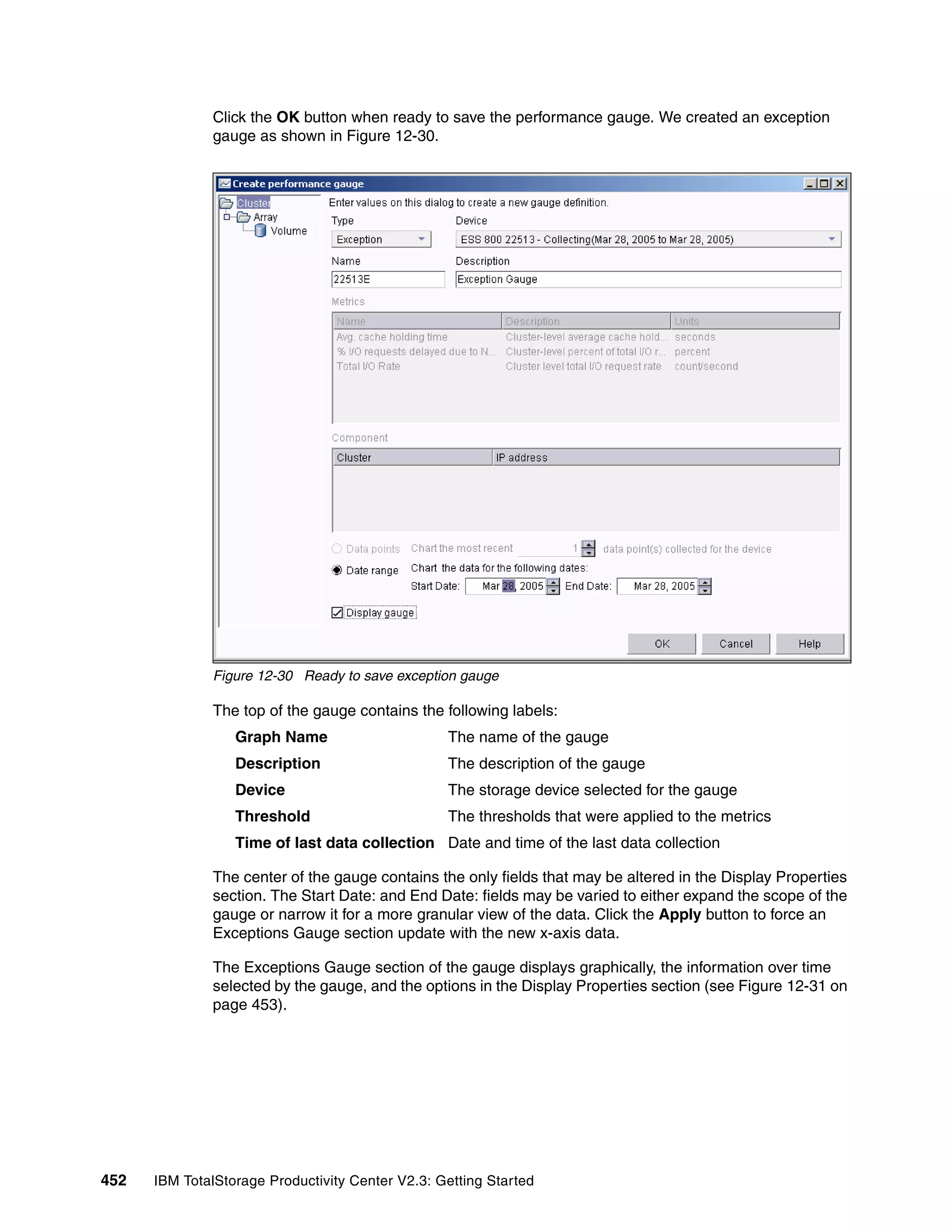 Click the OK button when ready to save the performance gauge. We created an exception
              gauge as shown in Figure 12-30.




              Figure 12-30 Ready to save exception gauge

              The top of the gauge contains the following labels:
                  Graph Name                      The name of the gauge
                  Description                     The description of the gauge
                  Device                          The storage device selected for the gauge
                  Threshold                       The thresholds that were applied to the metrics
                  Time of last data collection Date and time of the last data collection

              The center of the gauge contains the only fields that may be altered in the Display Properties
              section. The Start Date: and End Date: fields may be varied to either expand the scope of the
              gauge or narrow it for a more granular view of the data. Click the Apply button to force an
              Exceptions Gauge section update with the new x-axis data.

              The Exceptions Gauge section of the gauge displays graphically, the information over time
              selected by the gauge, and the options in the Display Properties section (see Figure 12-31 on
              page 453).




452   IBM TotalStorage Productivity Center V2.3: Getting Started
 