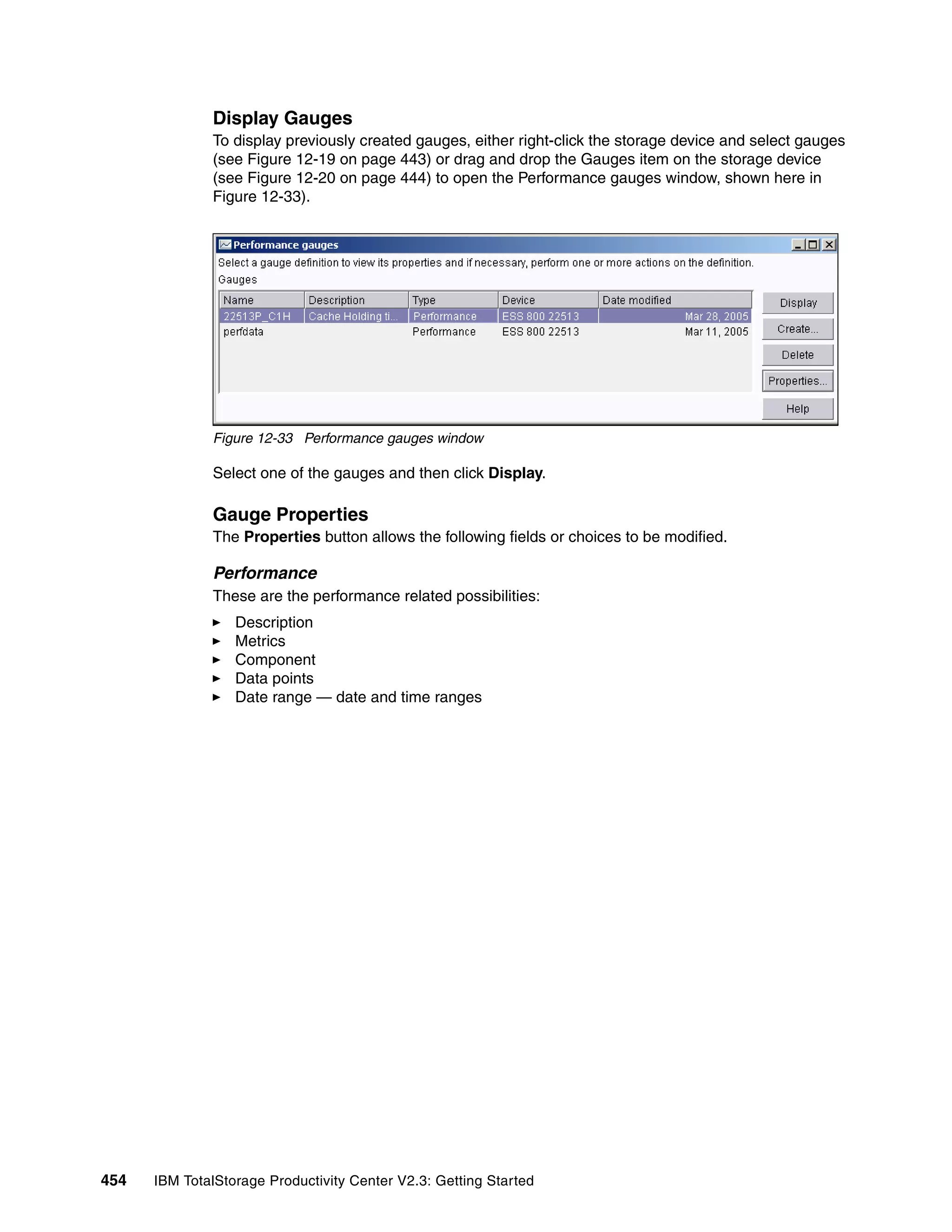Display Gauges
              To display previously created gauges, either right-click the storage device and select gauges
              (see Figure 12-19 on page 443) or drag and drop the Gauges item on the storage device
              (see Figure 12-20 on page 444) to open the Performance gauges window, shown here in
              Figure 12-33).




              Figure 12-33 Performance gauges window

              Select one of the gauges and then click Display.

              Gauge Properties
              The Properties button allows the following fields or choices to be modified.

              Performance
              These are the performance related possibilities:
                  Description
                  Metrics
                  Component
                  Data points
                  Date range — date and time ranges




454   IBM TotalStorage Productivity Center V2.3: Getting Started
 