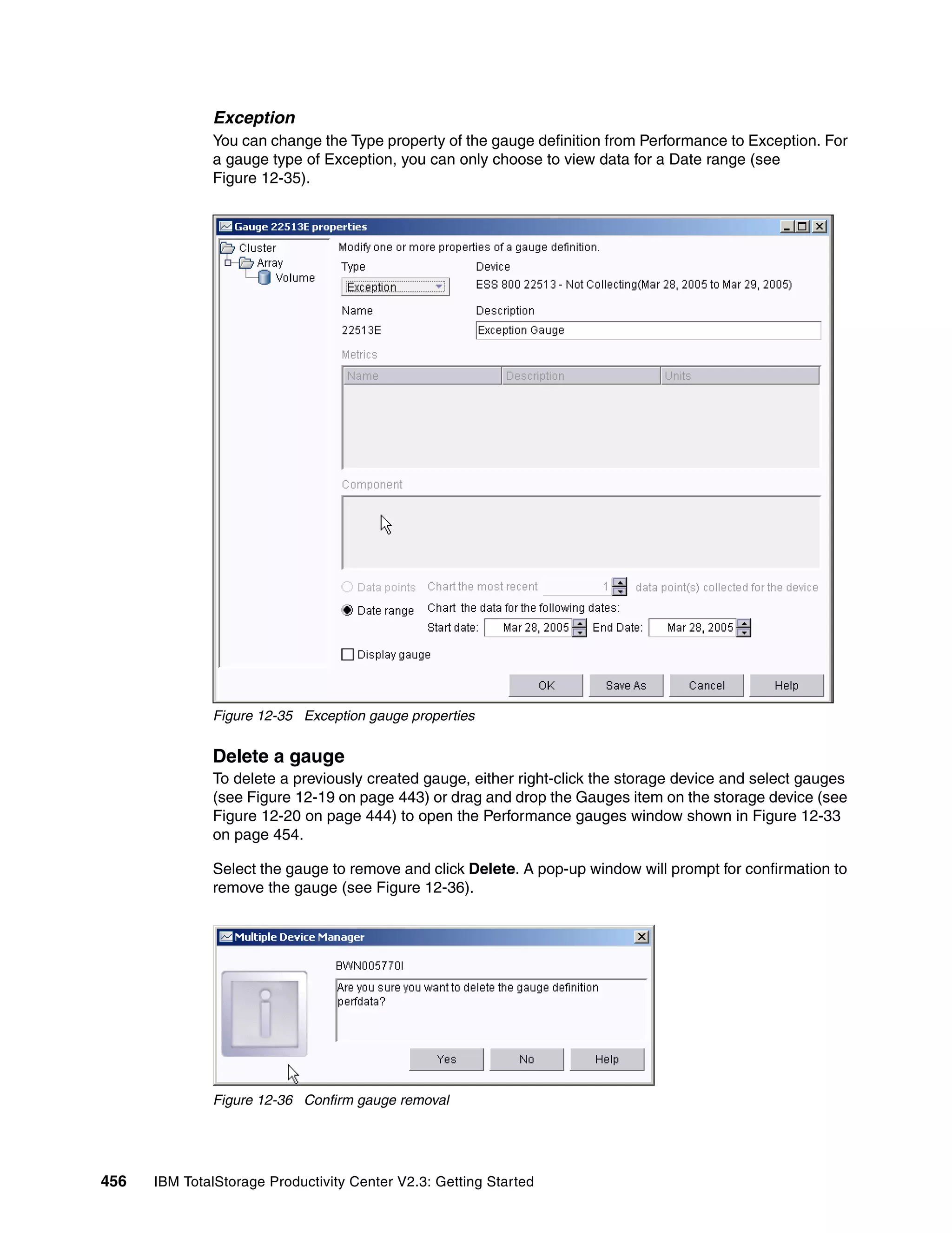 Exception
              You can change the Type property of the gauge definition from Performance to Exception. For
              a gauge type of Exception, you can only choose to view data for a Date range (see
              Figure 12-35).




              Figure 12-35 Exception gauge properties


              Delete a gauge
              To delete a previously created gauge, either right-click the storage device and select gauges
              (see Figure 12-19 on page 443) or drag and drop the Gauges item on the storage device (see
              Figure 12-20 on page 444) to open the Performance gauges window shown in Figure 12-33
              on page 454.

              Select the gauge to remove and click Delete. A pop-up window will prompt for confirmation to
              remove the gauge (see Figure 12-36).




              Figure 12-36 Confirm gauge removal




456   IBM TotalStorage Productivity Center V2.3: Getting Started
 