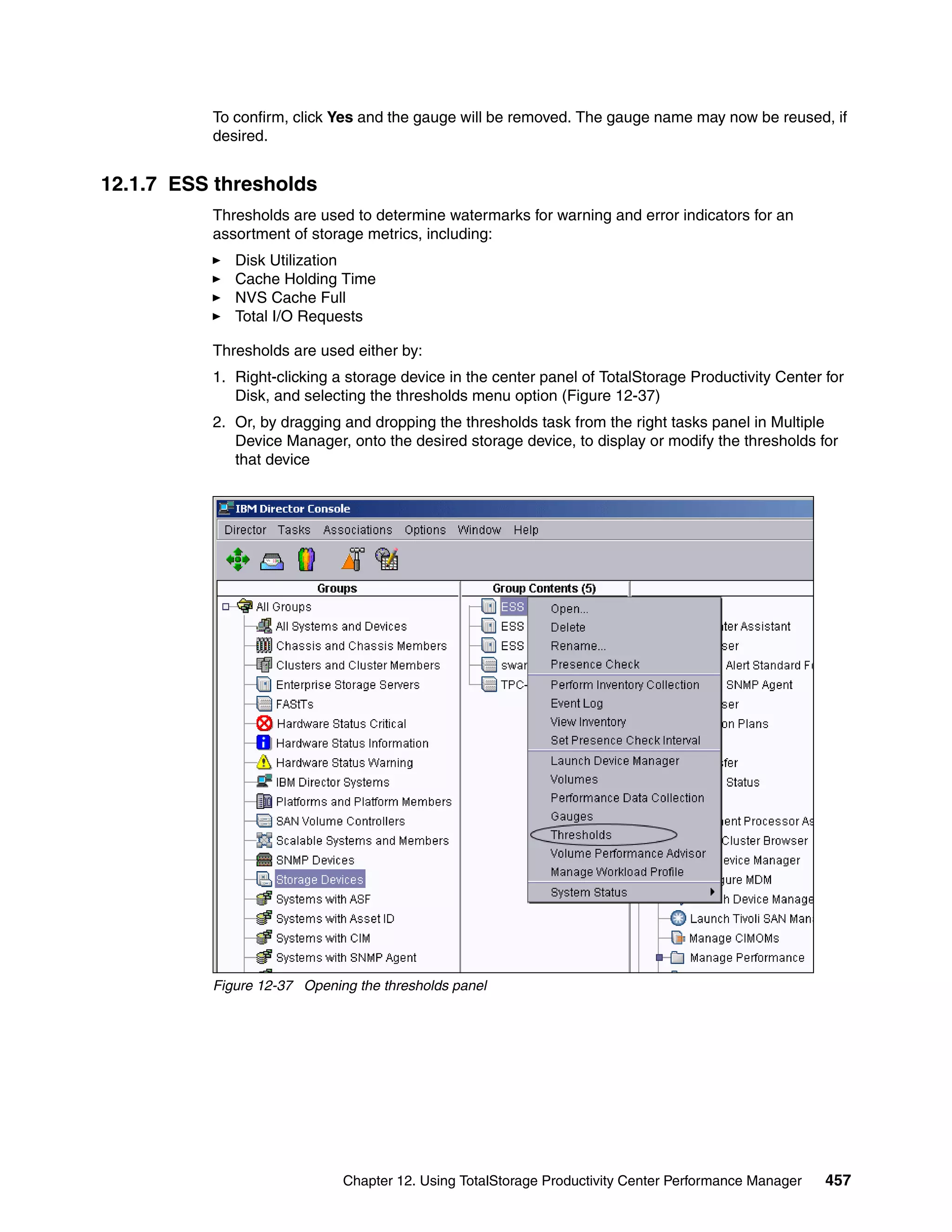 To confirm, click Yes and the gauge will be removed. The gauge name may now be reused, if
          desired.


12.1.7 ESS thresholds
          Thresholds are used to determine watermarks for warning and error indicators for an
          assortment of storage metrics, including:
             Disk Utilization
             Cache Holding Time
             NVS Cache Full
             Total I/O Requests

          Thresholds are used either by:
          1. Right-clicking a storage device in the center panel of TotalStorage Productivity Center for
             Disk, and selecting the thresholds menu option (Figure 12-37)
          2. Or, by dragging and dropping the thresholds task from the right tasks panel in Multiple
             Device Manager, onto the desired storage device, to display or modify the thresholds for
             that device




          Figure 12-37 Opening the thresholds panel




                             Chapter 12. Using TotalStorage Productivity Center Performance Manager   457
 
