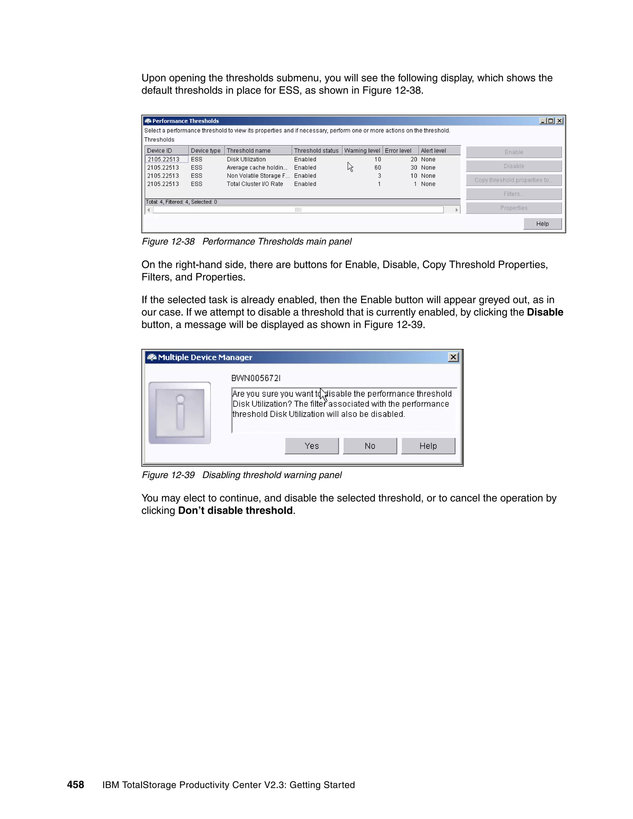 Upon opening the thresholds submenu, you will see the following display, which shows the
              default thresholds in place for ESS, as shown in Figure 12-38.




              Figure 12-38 Performance Thresholds main panel

              On the right-hand side, there are buttons for Enable, Disable, Copy Threshold Properties,
              Filters, and Properties.

              If the selected task is already enabled, then the Enable button will appear greyed out, as in
              our case. If we attempt to disable a threshold that is currently enabled, by clicking the Disable
              button, a message will be displayed as shown in Figure 12-39.




              Figure 12-39 Disabling threshold warning panel

              You may elect to continue, and disable the selected threshold, or to cancel the operation by
              clicking Don’t disable threshold.




458   IBM TotalStorage Productivity Center V2.3: Getting Started
 