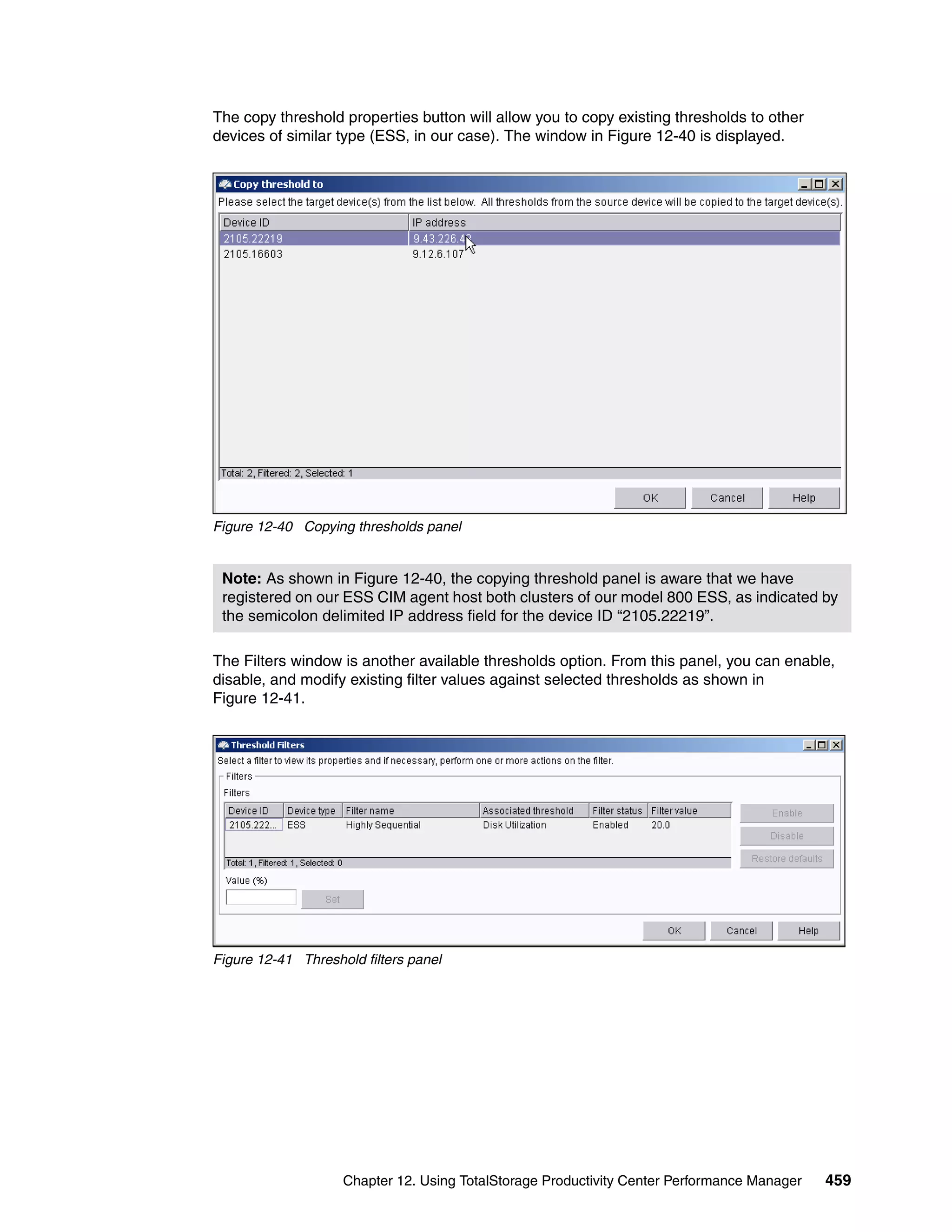 The copy threshold properties button will allow you to copy existing thresholds to other
devices of similar type (ESS, in our case). The window in Figure 12-40 is displayed.




Figure 12-40 Copying thresholds panel


 Note: As shown in Figure 12-40, the copying threshold panel is aware that we have
 registered on our ESS CIM agent host both clusters of our model 800 ESS, as indicated by
 the semicolon delimited IP address field for the device ID “2105.22219”.

The Filters window is another available thresholds option. From this panel, you can enable,
disable, and modify existing filter values against selected thresholds as shown in
Figure 12-41.




Figure 12-41 Threshold filters panel




                    Chapter 12. Using TotalStorage Productivity Center Performance Manager   459
 
