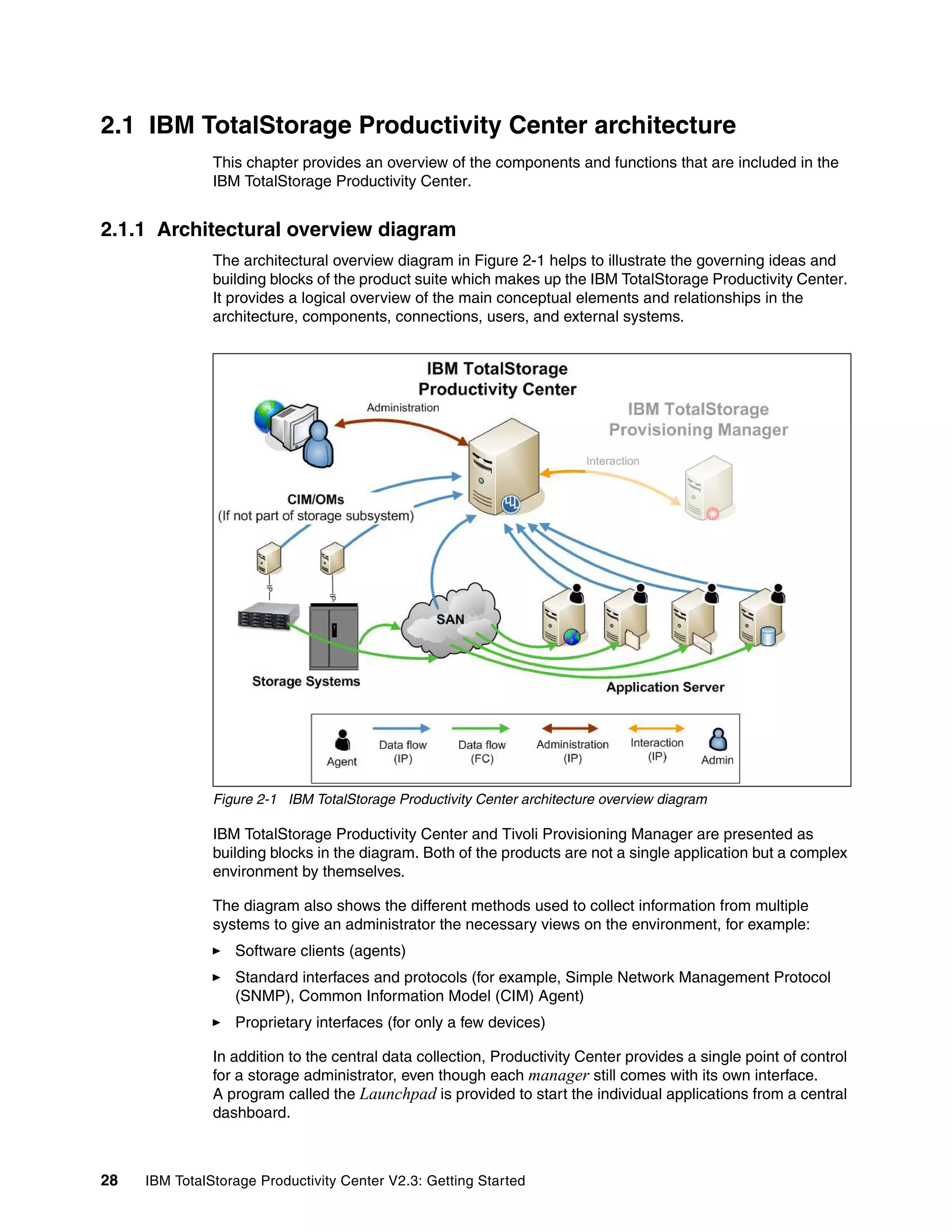 2.1 IBM TotalStorage Productivity Center architecture
               This chapter provides an overview of the components and functions that are included in the
               IBM TotalStorage Productivity Center.


2.1.1 Architectural overview diagram
               The architectural overview diagram in Figure 2-1 helps to illustrate the governing ideas and
               building blocks of the product suite which makes up the IBM TotalStorage Productivity Center.
               It provides a logical overview of the main conceptual elements and relationships in the
               architecture, components, connections, users, and external systems.




               Figure 2-1 IBM TotalStorage Productivity Center architecture overview diagram

               IBM TotalStorage Productivity Center and Tivoli Provisioning Manager are presented as
               building blocks in the diagram. Both of the products are not a single application but a complex
               environment by themselves.

               The diagram also shows the different methods used to collect information from multiple
               systems to give an administrator the necessary views on the environment, for example:
                  Software clients (agents)
                  Standard interfaces and protocols (for example, Simple Network Management Protocol
                  (SNMP), Common Information Model (CIM) Agent)
                  Proprietary interfaces (for only a few devices)

               In addition to the central data collection, Productivity Center provides a single point of control
               for a storage administrator, even though each manager still comes with its own interface.
               A program called the Launchpad is provided to start the individual applications from a central
               dashboard.



28   IBM TotalStorage Productivity Center V2.3: Getting Started
 