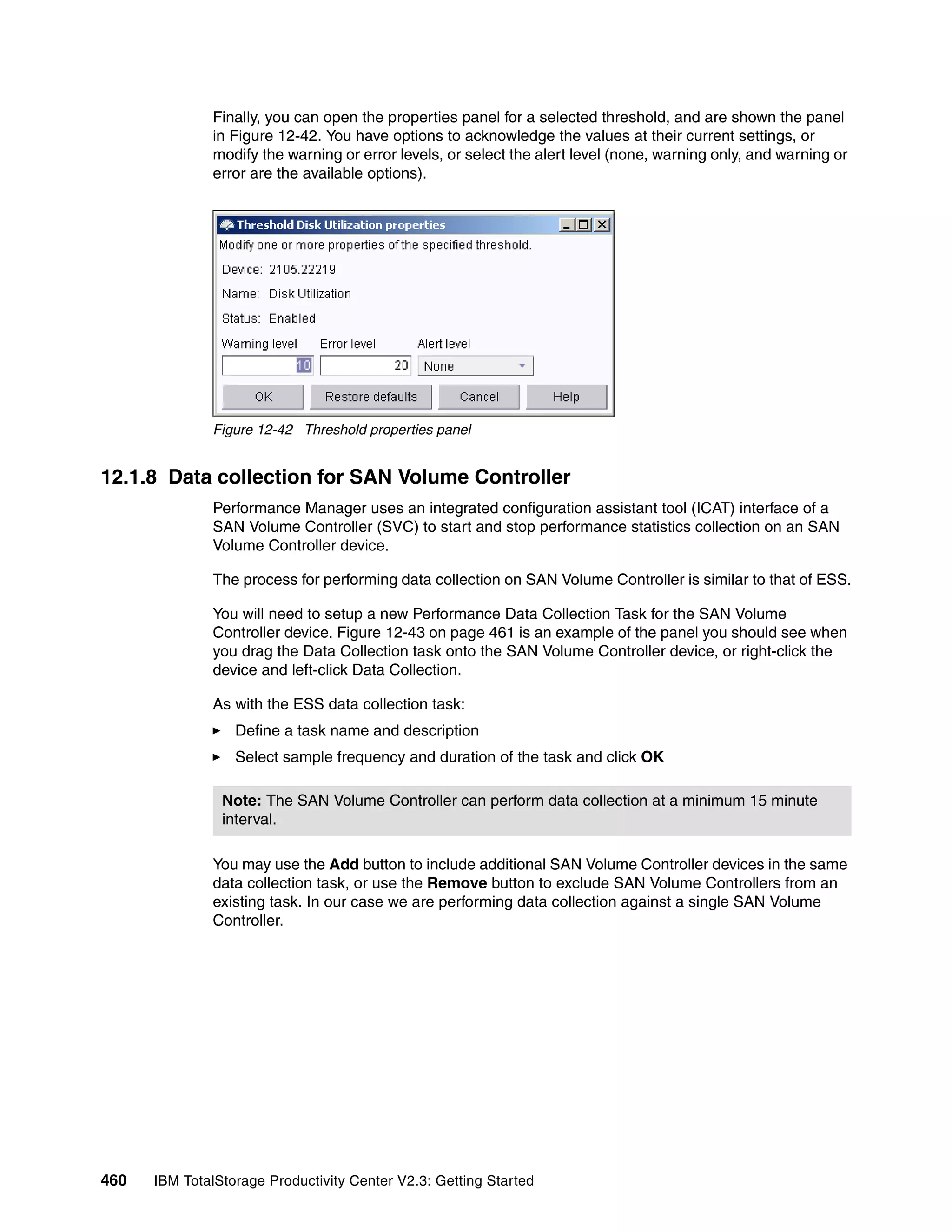 Finally, you can open the properties panel for a selected threshold, and are shown the panel
              in Figure 12-42. You have options to acknowledge the values at their current settings, or
              modify the warning or error levels, or select the alert level (none, warning only, and warning or
              error are the available options).




              Figure 12-42 Threshold properties panel


12.1.8 Data collection for SAN Volume Controller
              Performance Manager uses an integrated configuration assistant tool (ICAT) interface of a
              SAN Volume Controller (SVC) to start and stop performance statistics collection on an SAN
              Volume Controller device.

              The process for performing data collection on SAN Volume Controller is similar to that of ESS.

              You will need to setup a new Performance Data Collection Task for the SAN Volume
              Controller device. Figure 12-43 on page 461 is an example of the panel you should see when
              you drag the Data Collection task onto the SAN Volume Controller device, or right-click the
              device and left-click Data Collection.

              As with the ESS data collection task:
                  Define a task name and description
                  Select sample frequency and duration of the task and click OK

                Note: The SAN Volume Controller can perform data collection at a minimum 15 minute
                interval.

              You may use the Add button to include additional SAN Volume Controller devices in the same
              data collection task, or use the Remove button to exclude SAN Volume Controllers from an
              existing task. In our case we are performing data collection against a single SAN Volume
              Controller.




460   IBM TotalStorage Productivity Center V2.3: Getting Started
 