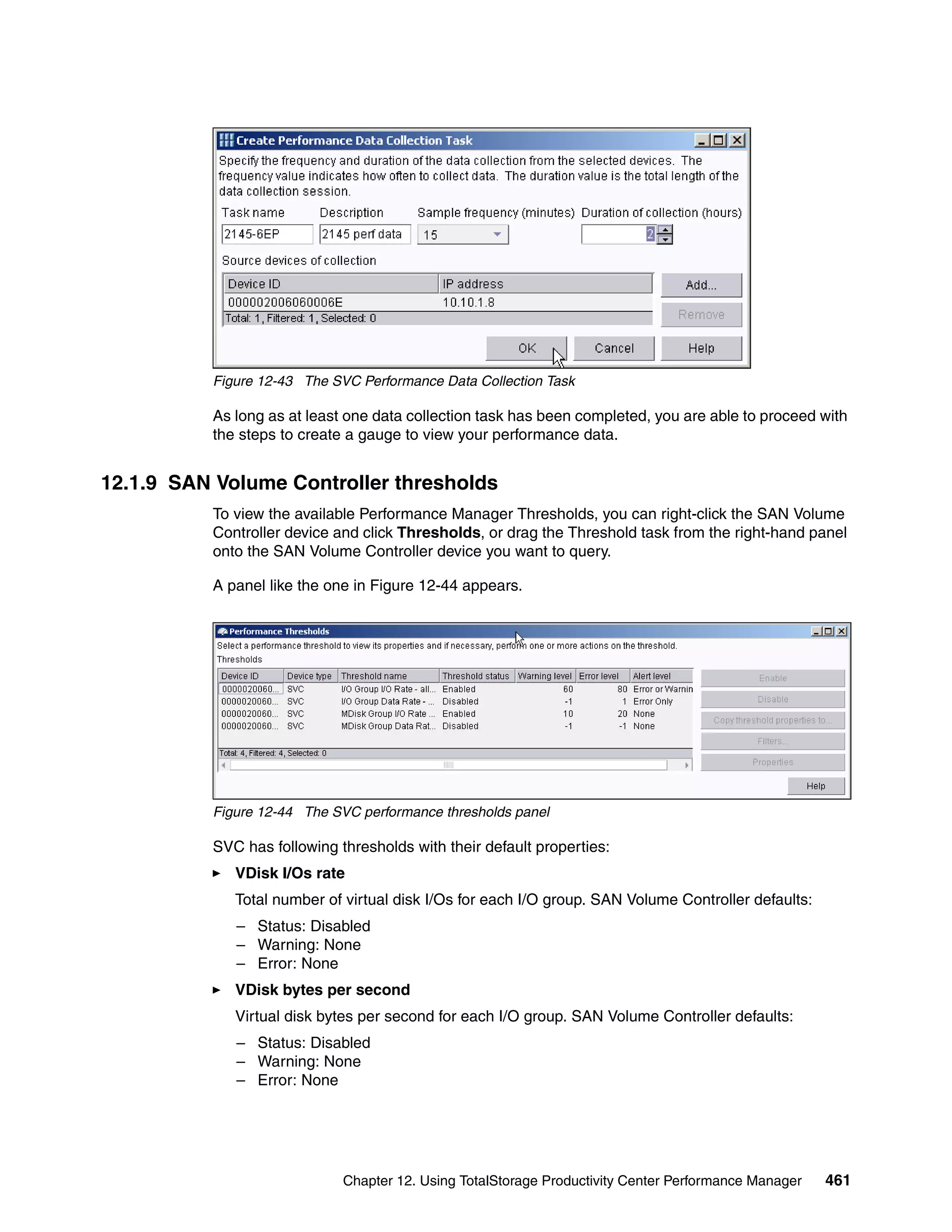 Figure 12-43 The SVC Performance Data Collection Task

          As long as at least one data collection task has been completed, you are able to proceed with
          the steps to create a gauge to view your performance data.


12.1.9 SAN Volume Controller thresholds
          To view the available Performance Manager Thresholds, you can right-click the SAN Volume
          Controller device and click Thresholds, or drag the Threshold task from the right-hand panel
          onto the SAN Volume Controller device you want to query.

          A panel like the one in Figure 12-44 appears.




          Figure 12-44 The SVC performance thresholds panel

          SVC has following thresholds with their default properties:
             VDisk I/Os rate
             Total number of virtual disk I/Os for each I/O group. SAN Volume Controller defaults:
             – Status: Disabled
             – Warning: None
             – Error: None
             VDisk bytes per second
             Virtual disk bytes per second for each I/O group. SAN Volume Controller defaults:
             – Status: Disabled
             – Warning: None
             – Error: None




                             Chapter 12. Using TotalStorage Productivity Center Performance Manager   461
 