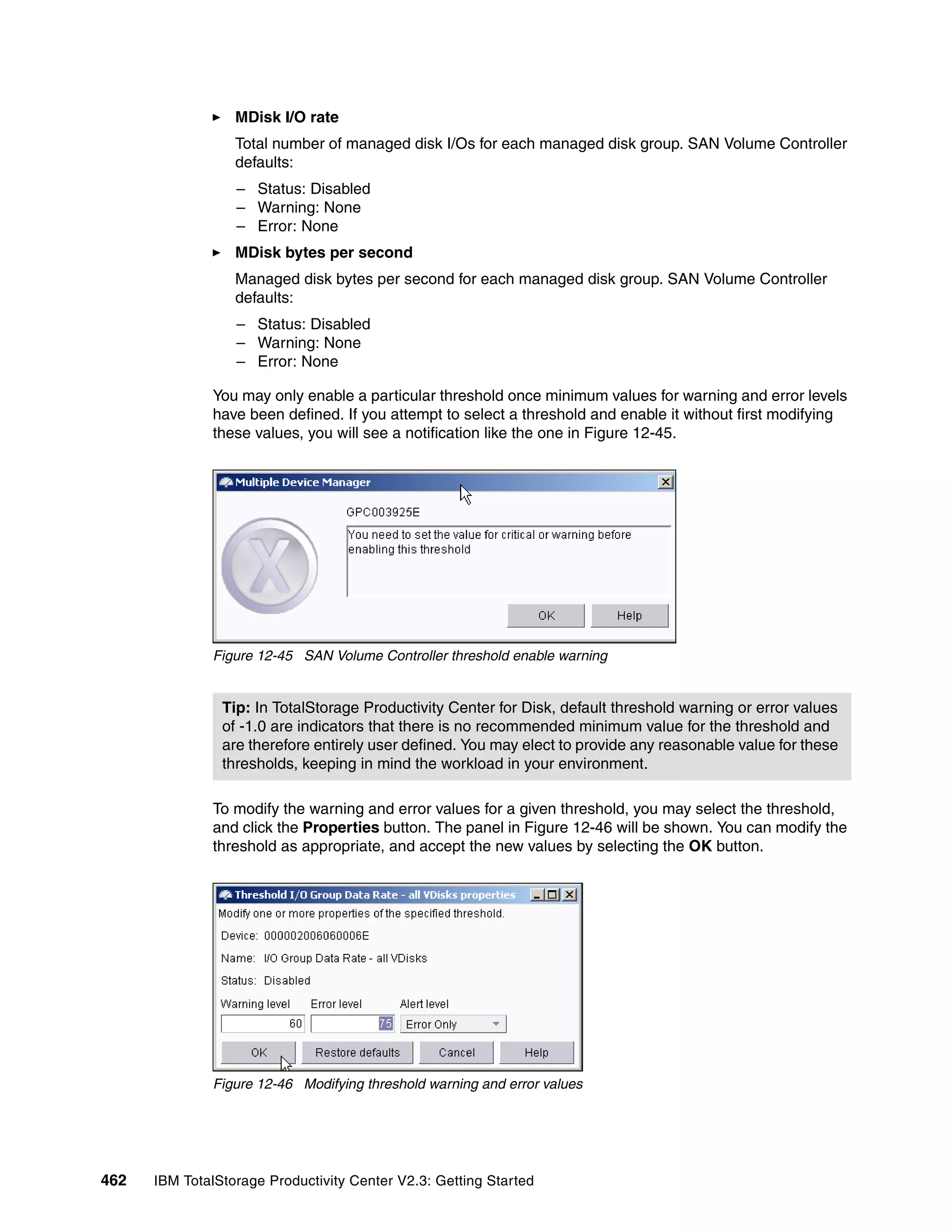 MDisk I/O rate
                  Total number of managed disk I/Os for each managed disk group. SAN Volume Controller
                  defaults:
                  – Status: Disabled
                  – Warning: None
                  – Error: None
                  MDisk bytes per second
                  Managed disk bytes per second for each managed disk group. SAN Volume Controller
                  defaults:
                  – Status: Disabled
                  – Warning: None
                  – Error: None

              You may only enable a particular threshold once minimum values for warning and error levels
              have been defined. If you attempt to select a threshold and enable it without first modifying
              these values, you will see a notification like the one in Figure 12-45.




              Figure 12-45 SAN Volume Controller threshold enable warning


                Tip: In TotalStorage Productivity Center for Disk, default threshold warning or error values
                of -1.0 are indicators that there is no recommended minimum value for the threshold and
                are therefore entirely user defined. You may elect to provide any reasonable value for these
                thresholds, keeping in mind the workload in your environment.

              To modify the warning and error values for a given threshold, you may select the threshold,
              and click the Properties button. The panel in Figure 12-46 will be shown. You can modify the
              threshold as appropriate, and accept the new values by selecting the OK button.




              Figure 12-46 Modifying threshold warning and error values




462   IBM TotalStorage Productivity Center V2.3: Getting Started
 