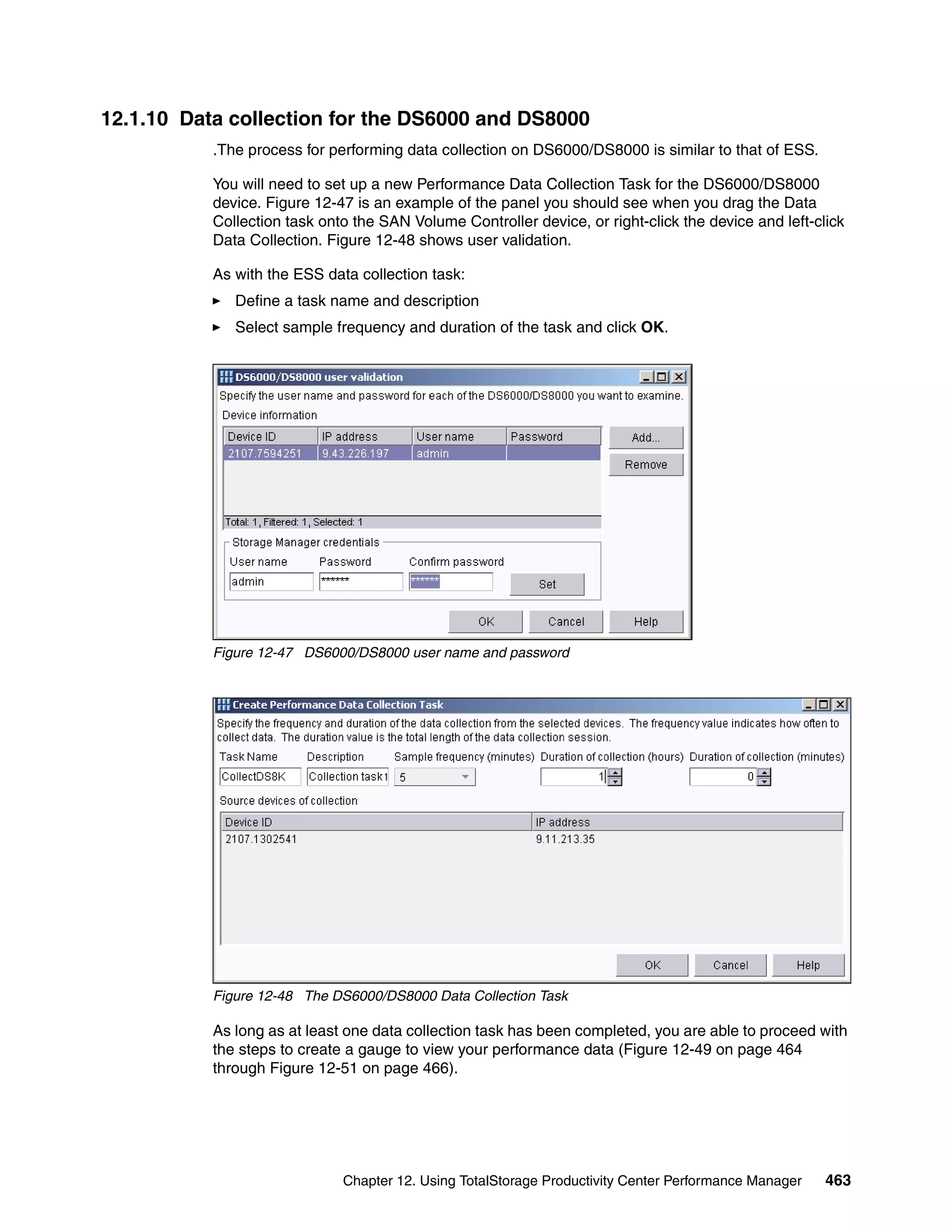 12.1.10 Data collection for the DS6000 and DS8000
           .The process for performing data collection on DS6000/DS8000 is similar to that of ESS.

           You will need to set up a new Performance Data Collection Task for the DS6000/DS8000
           device. Figure 12-47 is an example of the panel you should see when you drag the Data
           Collection task onto the SAN Volume Controller device, or right-click the device and left-click
           Data Collection. Figure 12-48 shows user validation.

           As with the ESS data collection task:
              Define a task name and description
              Select sample frequency and duration of the task and click OK.




           Figure 12-47 DS6000/DS8000 user name and password




           Figure 12-48 The DS6000/DS8000 Data Collection Task

           As long as at least one data collection task has been completed, you are able to proceed with
           the steps to create a gauge to view your performance data (Figure 12-49 on page 464
           through Figure 12-51 on page 466).




                              Chapter 12. Using TotalStorage Productivity Center Performance Manager   463
 