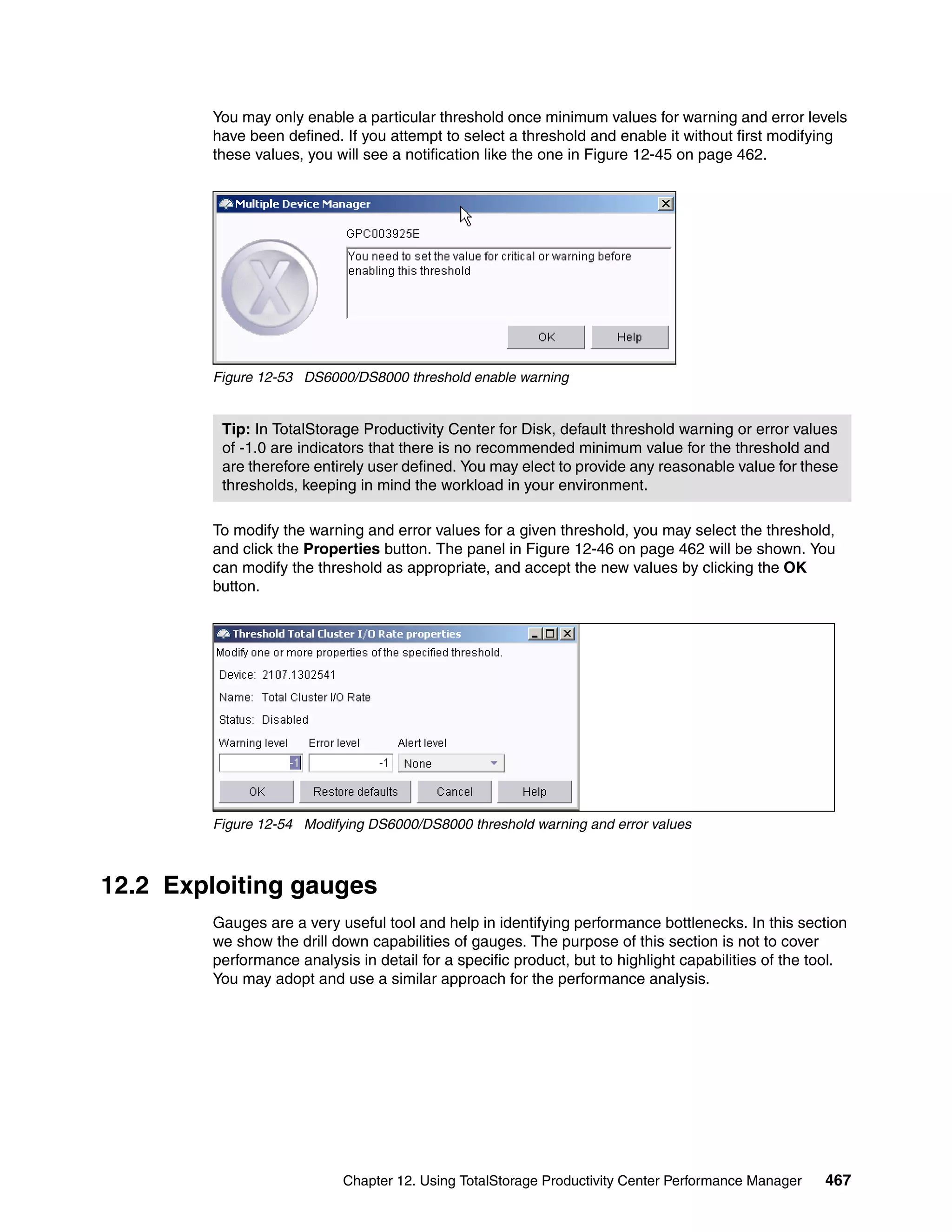 You may only enable a particular threshold once minimum values for warning and error levels
        have been defined. If you attempt to select a threshold and enable it without first modifying
        these values, you will see a notification like the one in Figure 12-45 on page 462.




        Figure 12-53 DS6000/DS8000 threshold enable warning


         Tip: In TotalStorage Productivity Center for Disk, default threshold warning or error values
         of -1.0 are indicators that there is no recommended minimum value for the threshold and
         are therefore entirely user defined. You may elect to provide any reasonable value for these
         thresholds, keeping in mind the workload in your environment.

        To modify the warning and error values for a given threshold, you may select the threshold,
        and click the Properties button. The panel in Figure 12-46 on page 462 will be shown. You
        can modify the threshold as appropriate, and accept the new values by clicking the OK
        button.




        Figure 12-54 Modifying DS6000/DS8000 threshold warning and error values



12.2 Exploiting gauges
        Gauges are a very useful tool and help in identifying performance bottlenecks. In this section
        we show the drill down capabilities of gauges. The purpose of this section is not to cover
        performance analysis in detail for a specific product, but to highlight capabilities of the tool.
        You may adopt and use a similar approach for the performance analysis.




                           Chapter 12. Using TotalStorage Productivity Center Performance Manager    467
 