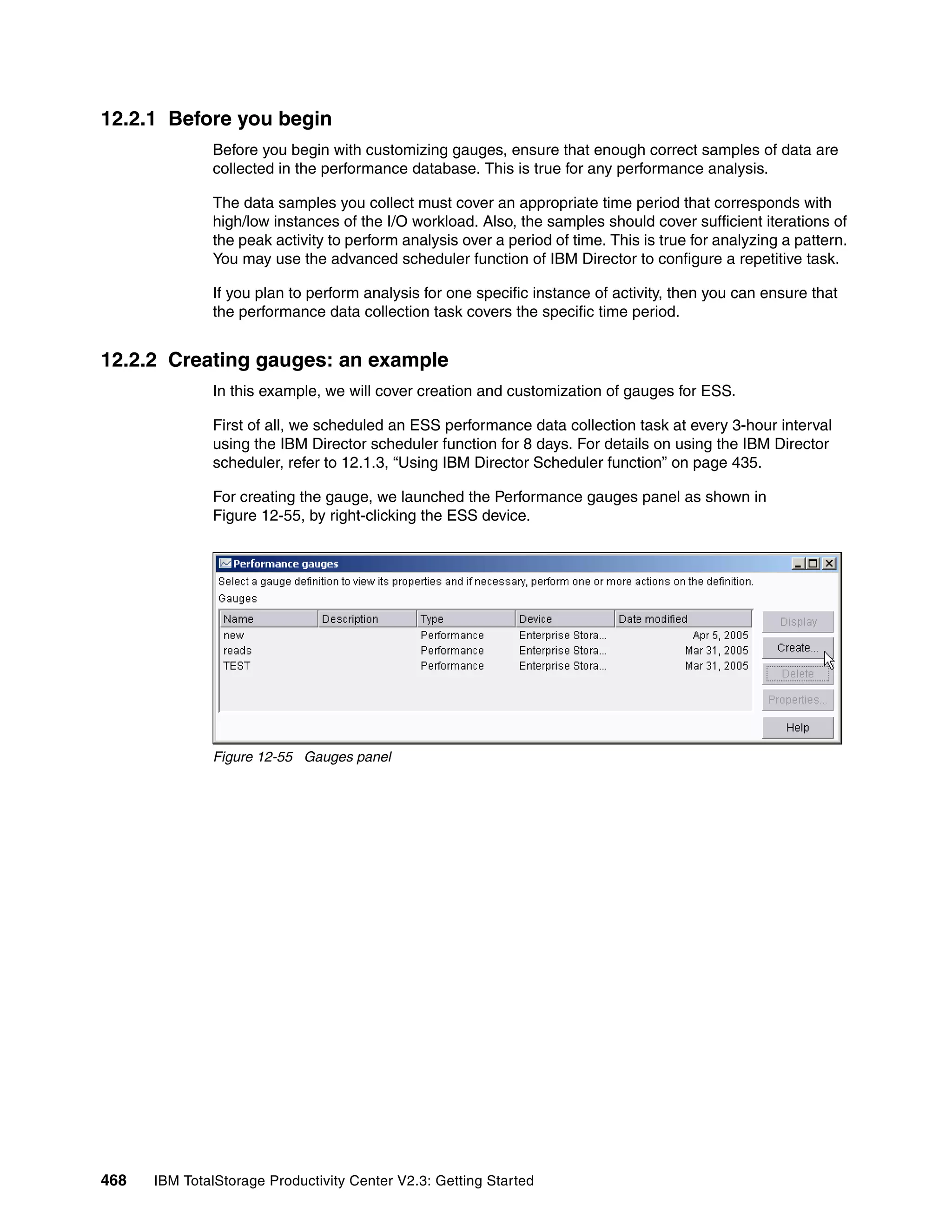 12.2.1 Before you begin
              Before you begin with customizing gauges, ensure that enough correct samples of data are
              collected in the performance database. This is true for any performance analysis.

              The data samples you collect must cover an appropriate time period that corresponds with
              high/low instances of the I/O workload. Also, the samples should cover sufficient iterations of
              the peak activity to perform analysis over a period of time. This is true for analyzing a pattern.
              You may use the advanced scheduler function of IBM Director to configure a repetitive task.

              If you plan to perform analysis for one specific instance of activity, then you can ensure that
              the performance data collection task covers the specific time period.


12.2.2 Creating gauges: an example
              In this example, we will cover creation and customization of gauges for ESS.

              First of all, we scheduled an ESS performance data collection task at every 3-hour interval
              using the IBM Director scheduler function for 8 days. For details on using the IBM Director
              scheduler, refer to 12.1.3, “Using IBM Director Scheduler function” on page 435.

              For creating the gauge, we launched the Performance gauges panel as shown in
              Figure 12-55, by right-clicking the ESS device.




              Figure 12-55 Gauges panel




468   IBM TotalStorage Productivity Center V2.3: Getting Started
 