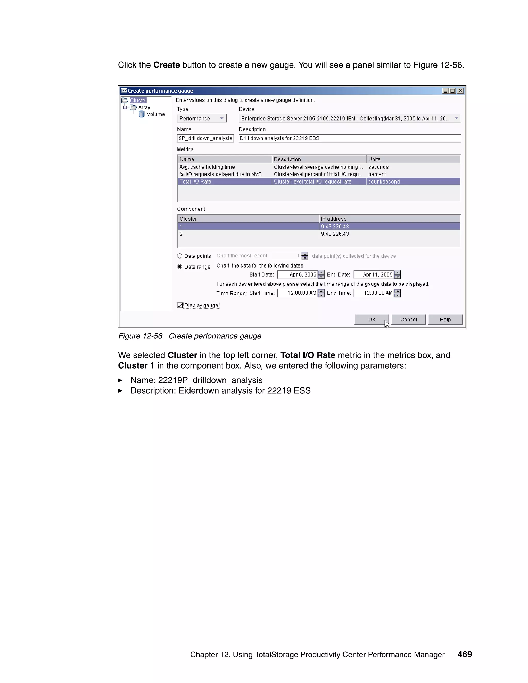 Click the Create button to create a new gauge. You will see a panel similar to Figure 12-56.




Figure 12-56 Create performance gauge

We selected Cluster in the top left corner, Total I/O Rate metric in the metrics box, and
Cluster 1 in the component box. Also, we entered the following parameters:
   Name: 22219P_drilldown_analysis
   Description: Eiderdown analysis for 22219 ESS




                   Chapter 12. Using TotalStorage Productivity Center Performance Manager   469
 