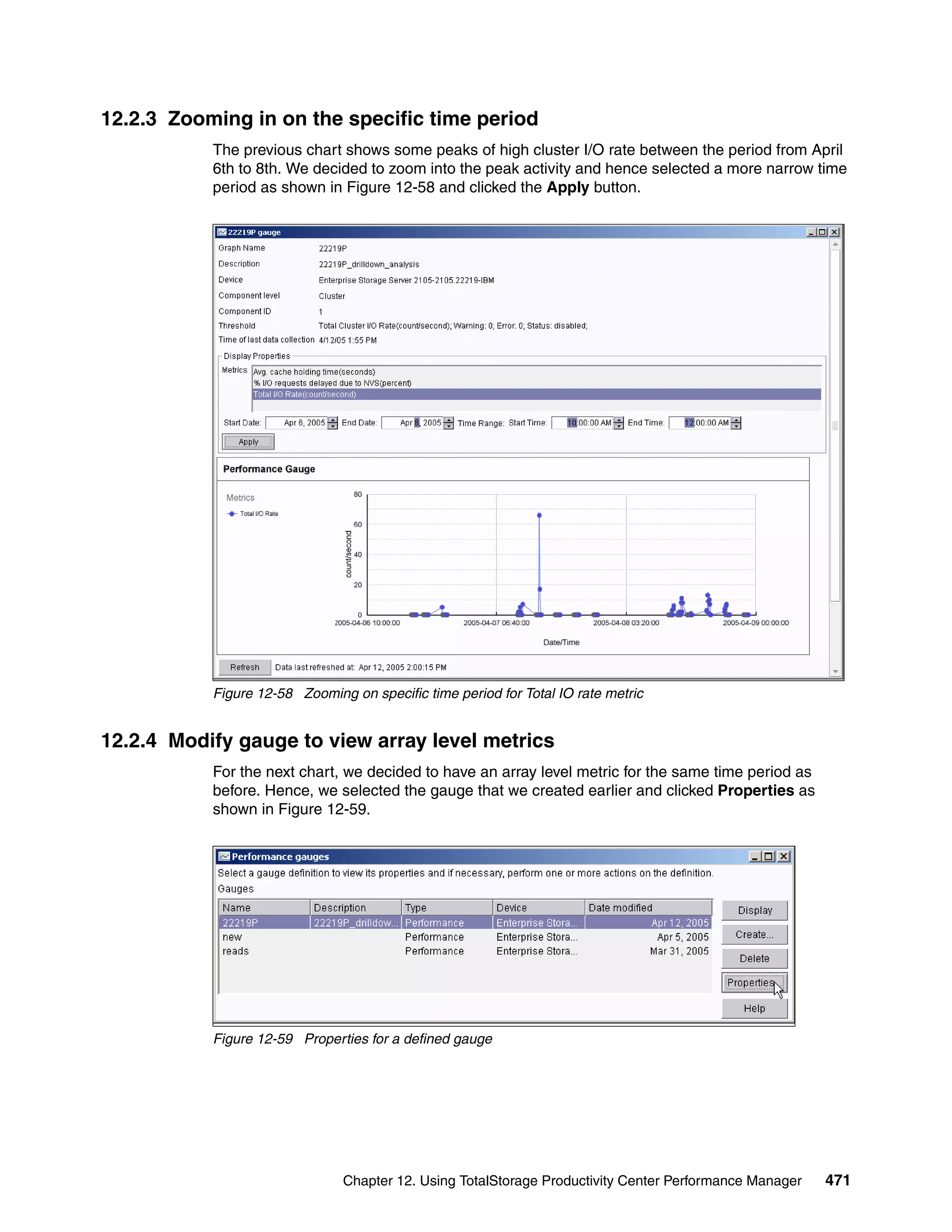 12.2.3 Zooming in on the specific time period
           The previous chart shows some peaks of high cluster I/O rate between the period from April
           6th to 8th. We decided to zoom into the peak activity and hence selected a more narrow time
           period as shown in Figure 12-58 and clicked the Apply button.




           Figure 12-58 Zooming on specific time period for Total IO rate metric


12.2.4 Modify gauge to view array level metrics
           For the next chart, we decided to have an array level metric for the same time period as
           before. Hence, we selected the gauge that we created earlier and clicked Properties as
           shown in Figure 12-59.




           Figure 12-59 Properties for a defined gauge




                               Chapter 12. Using TotalStorage Productivity Center Performance Manager   471
 