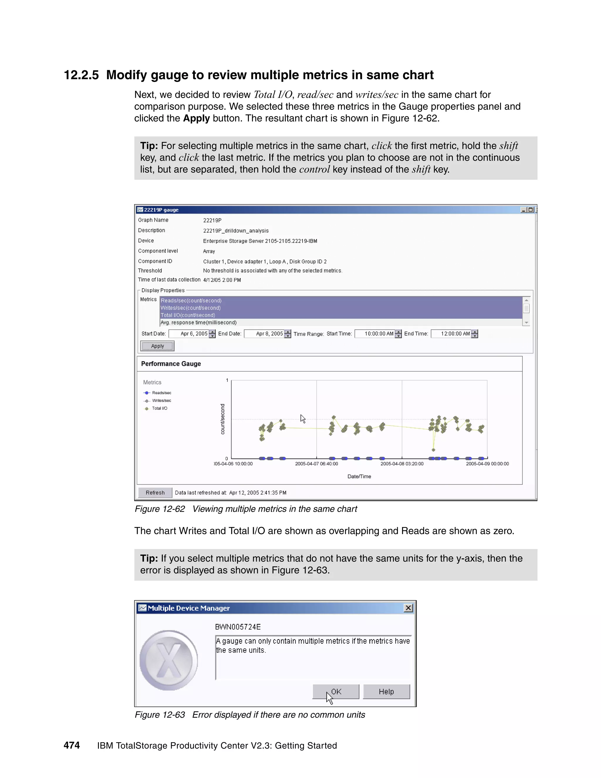 12.2.5 Modify gauge to review multiple metrics in same chart
              Next, we decided to review Total I/O, read/sec and writes/sec in the same chart for
              comparison purpose. We selected these three metrics in the Gauge properties panel and
              clicked the Apply button. The resultant chart is shown in Figure 12-62.

                Tip: For selecting multiple metrics in the same chart, click the first metric, hold the shift
                key, and click the last metric. If the metrics you plan to choose are not in the continuous
                list, but are separated, then hold the control key instead of the shift key.




              Figure 12-62 Viewing multiple metrics in the same chart

              The chart Writes and Total I/O are shown as overlapping and Reads are shown as zero.

                Tip: If you select multiple metrics that do not have the same units for the y-axis, then the
                error is displayed as shown in Figure 12-63.




              Figure 12-63 Error displayed if there are no common units


474   IBM TotalStorage Productivity Center V2.3: Getting Started
 