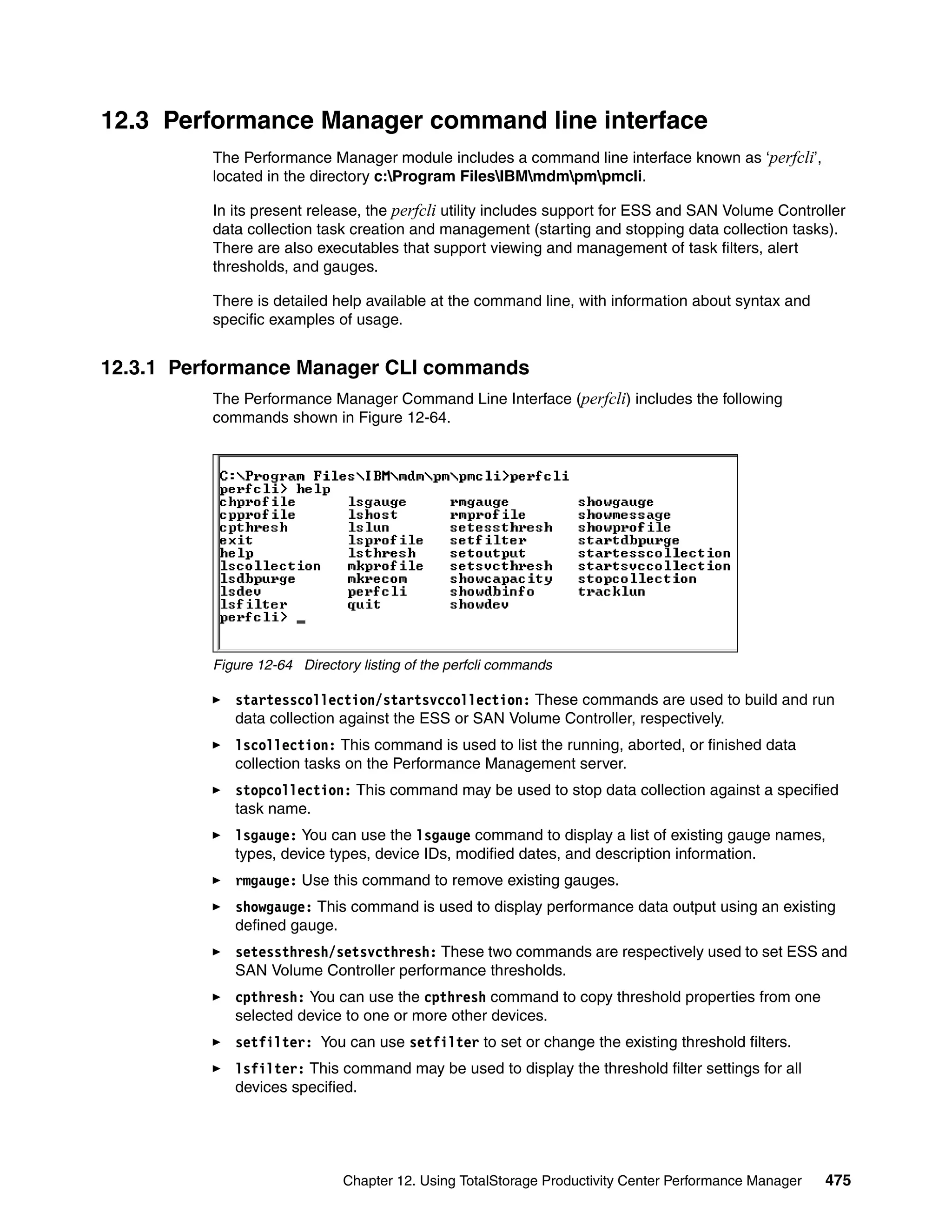 12.3 Performance Manager command line interface
          The Performance Manager module includes a command line interface known as ‘perfcli’,
          located in the directory c:Program FilesIBMmdmpmpmcli.

          In its present release, the perfcli utility includes support for ESS and SAN Volume Controller
          data collection task creation and management (starting and stopping data collection tasks).
          There are also executables that support viewing and management of task filters, alert
          thresholds, and gauges.

          There is detailed help available at the command line, with information about syntax and
          specific examples of usage.


12.3.1 Performance Manager CLI commands
          The Performance Manager Command Line Interface (perfcli) includes the following
          commands shown in Figure 12-64.




          Figure 12-64 Directory listing of the perfcli commands

             startesscollection/startsvccollection: These commands are used to build and run
             data collection against the ESS or SAN Volume Controller, respectively.
             lscollection: This command is used to list the running, aborted, or finished data
             collection tasks on the Performance Management server.
             stopcollection: This command may be used to stop data collection against a specified
             task name.
             lsgauge: You can use the lsgauge command to display a list of existing gauge names,
             types, device types, device IDs, modified dates, and description information.
             rmgauge: Use this command to remove existing gauges.
             showgauge: This command is used to display performance data output using an existing
             defined gauge.
             setessthresh/setsvcthresh: These two commands are respectively used to set ESS and
             SAN Volume Controller performance thresholds.
             cpthresh: You can use the cpthresh command to copy threshold properties from one
             selected device to one or more other devices.
             setfilter: You can use setfilter to set or change the existing threshold filters.
             lsfilter: This command may be used to display the threshold filter settings for all
             devices specified.




                              Chapter 12. Using TotalStorage Productivity Center Performance Manager   475
 