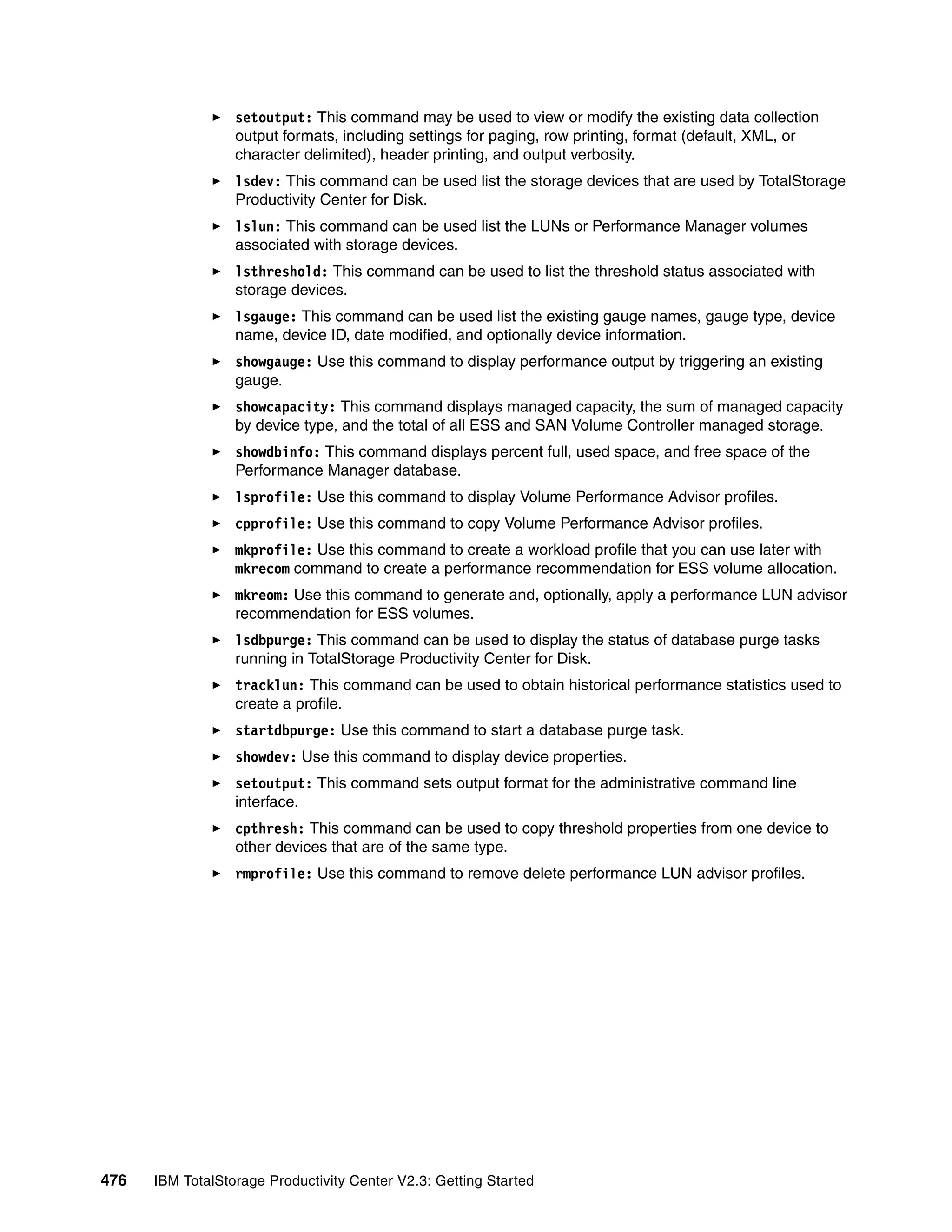 setoutput: This command may be used to view or modify the existing data collection
                  output formats, including settings for paging, row printing, format (default, XML, or
                  character delimited), header printing, and output verbosity.
                  lsdev: This command can be used list the storage devices that are used by TotalStorage
                  Productivity Center for Disk.
                  lslun: This command can be used list the LUNs or Performance Manager volumes
                  associated with storage devices.
                  lsthreshold: This command can be used to list the threshold status associated with
                  storage devices.
                  lsgauge: This command can be used list the existing gauge names, gauge type, device
                  name, device ID, date modified, and optionally device information.
                  showgauge: Use this command to display performance output by triggering an existing
                  gauge.
                  showcapacity: This command displays managed capacity, the sum of managed capacity
                  by device type, and the total of all ESS and SAN Volume Controller managed storage.
                  showdbinfo: This command displays percent full, used space, and free space of the
                  Performance Manager database.
                  lsprofile: Use this command to display Volume Performance Advisor profiles.
                  cpprofile: Use this command to copy Volume Performance Advisor profiles.
                  mkprofile: Use this command to create a workload profile that you can use later with
                  mkrecom command to create a performance recommendation for ESS volume allocation.
                  mkreom: Use this command to generate and, optionally, apply a performance LUN advisor
                  recommendation for ESS volumes.
                  lsdbpurge: This command can be used to display the status of database purge tasks
                  running in TotalStorage Productivity Center for Disk.
                  tracklun: This command can be used to obtain historical performance statistics used to
                  create a profile.
                  startdbpurge: Use this command to start a database purge task.
                  showdev: Use this command to display device properties.
                  setoutput: This command sets output format for the administrative command line
                  interface.
                  cpthresh: This command can be used to copy threshold properties from one device to
                  other devices that are of the same type.
                  rmprofile: Use this command to remove delete performance LUN advisor profiles.




476   IBM TotalStorage Productivity Center V2.3: Getting Started
 